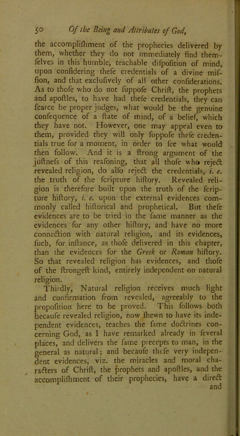 the accomphftiment of the prophecies delivered by them, whether they do npt immediately find them- felves in this humble, teachable difpofition of mind, upon confidering thefe credentials of a divine mif- fion, and that exclufively of all other confiderations. As to thofe who do not fuppofe Chrift, the prophets and apoftles, to have had thefe credentials, they can fcarce be proper judges, what would be the genuine confequence of a ftate of mind, of a belief, which they have not. However, one may appeal even to them, provided they will only fuppofe thefe creden- tials true for a moment, in order to fee what would then follow. And it is a ftrong argument of the juftnefs of this reafoning, that all thofe who rejedt revealed religion, do alfo rejedl the credentials, i. e. the truth of the fcripture hiftory. Revealed reli- gion is therefore built upon the truth of the fcrip- ture hiftory, i. e. upon the external evidences com- monly called hiftorical and prophetical. But thefe evidences are to be tried in the fame manner as the evidences for any other hiftory, and have no more connexion with natural religion, and its evidences, fuch, for inftance, as thofe delivered in this chapter, than the evidences for the Greek or Roman hiftory. So that revealed religion has evidences, and thofe of the ftrongeft kind, entirely independent on natural religion. Thirdly, Natural religion receives much light and confirmation from revealed, agreeably to the propofition here to be proved. This follows both becaufe revealed religion, now fhewn to have its inde- pendent evidences, teaches the fame dodtrines con- cerning God, as I have remarked already in feveral places, and delivers the fame precepts to man, in the general as natural; and becaufe thtfe very indepen- dent evidences, viz. the miracles and moral cha- radters of Chrift, the prophets and apoftles, and the accomplifhment of their prophecies, have a diredt and