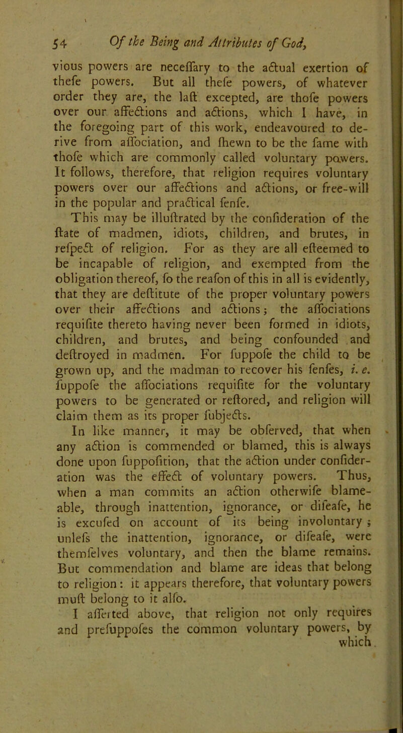 vious powers are neceffary to the adtual exertion of thefe powers. But all thefe powers, of whatever order they are, the laft excepted, are thofe powers over our affedtions and adtions, which I have, in the foregoing part of this work, endeavoured to de- rive from affociation, and fhewn to be the fame with thofe which are commonly called voluntary powers. It follows, therefore, that religion requires voluntary powers over our affedtions and adtions, or free-will in the popular and pradlical fenfe. This may be illuftrated by the confideration of the ftate of madmen, idiots, children, and brutes, in refpedt of religion. For as they are all efteemed to be incapable of religion, and exempted from the obligation thereof, fo the reafon of this in all is evidently, that they are deflitute of the proper voluntary powers over their affedtions and adtions; the affociations requifite thereto having never been formed in idiots, children, and brutes, and being confounded and deftroyed in madmen. For fuppofe the child to be grown up, and the madman to recover his fenfes, i. e. fuppofe the affociations requifite for the voluntary powers to be generated or reftored, and religion will claim them as its proper fubjedts. In like manner, it may be obferved, that when any adtion is commended or blamed, this is always done upon fuppofition, that the adtion under confider- ation was the effedt of voluntary powers. Thus, when a man commits an adtion otherwife blame- able, through inattention, ignorance, or dileafe, he is excufed on account of its being involuntary ; unlefs the inattention, ignorance, or difeafe, were themfelves voluntary, and then the blame remains. But commendation and blame are ideas that belong to religion: it appears therefore, that voluntary powers muft belong to it alfo. I afferted above, that religion not only requires and prefuppofes the common voluntary powers, by which