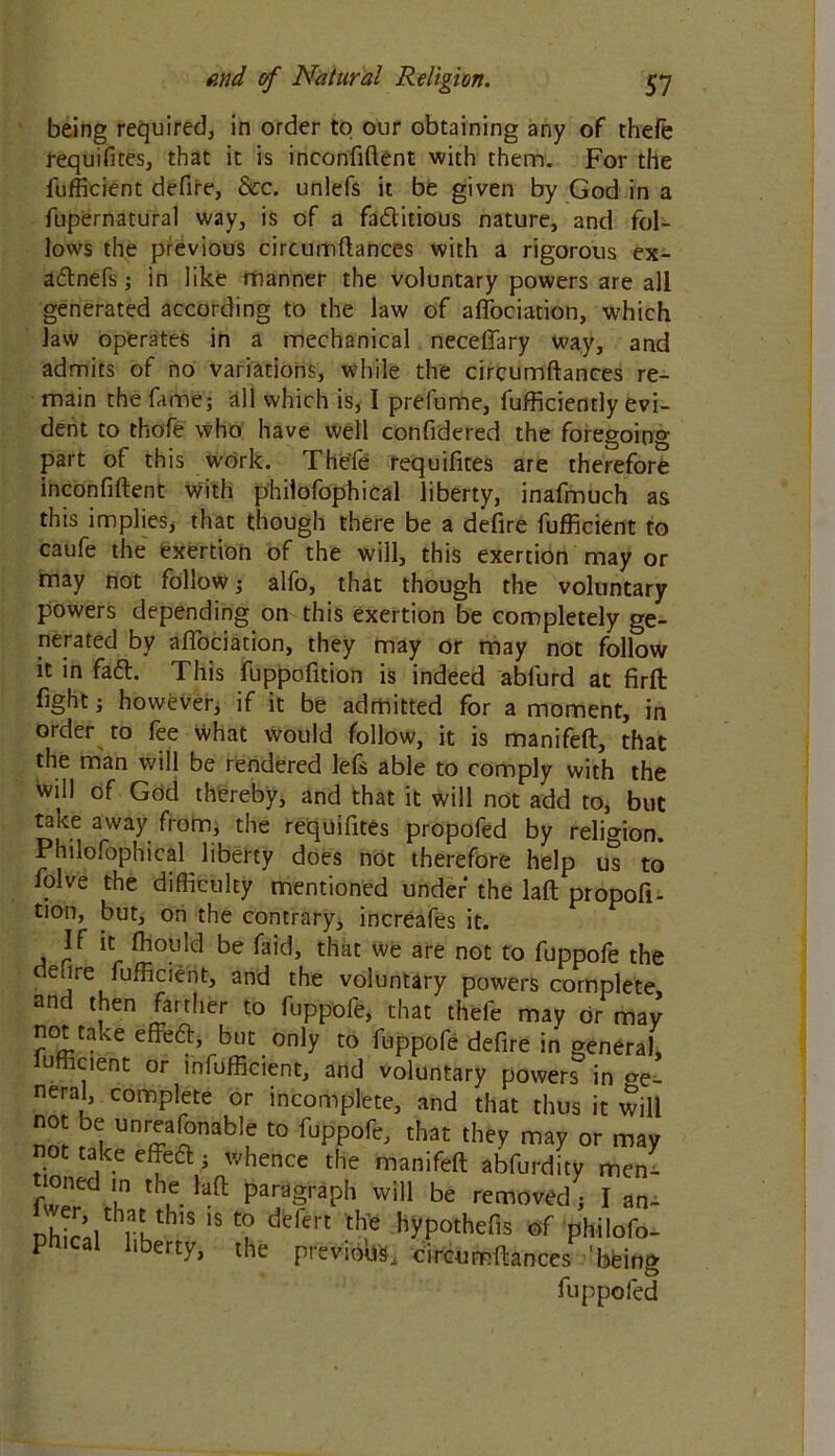 being required, in order to our obtaining any of thde requifites, that it is inconfiftent with them. For the fufficient defire, See. unlefs it be given by God in a fupernatural way, is of a factitious nature, and fol- lows the previous circumftances with a rigorous ex- aCtnefs; in like manner the voluntary powers are all generated according to the law of affociation, which law operates in a mechanical neceflfary way, and admits of no variations, while the circumftances re- main the fame; all which is, I prefume, fufficiently evi- dent to thofe who have well confidered the foregoing part of this work. The'fe requifites are therefore inconfiftent with philofophical liberty, inafmuch as this implies, that though there be a defire fufficient to caufe the exertion of the will, this exertion may or may not follow; alfo, that though the voluntary powers depending on this exertion be completely ge- nerated by aflociation, they may or may not follow it in fa61. This fuppofition is indeed abfurd at firft fight; however, if it be admitted for a moment, in order to fee what would follow, it is manifeft, that the man will be rendered lefs able to comply with the will of God thereby, and that it will not add to, but take away from, the requifites propofed by religion. Philofophical liberty does not therefore help us to folve the difficulty mentioned under the laft propofi- tion, but, on the contrary, increafes it. If it ffiould be faid, that we are not to fuppofe the deure fufficient, and the voluntary powers complete and then farther to fuppofe, that thefe may or may not take effeCh, but only to fuppofe defire in general, u lcient or infufficient, and voluntary powers in ge- neral, complete or incomplete, and that thus it will “ ^ “^jonable to fuppofe, that they may or may not take effeft; whence the manifeft abfurdity men- f ™t:d,',n th'. Ia[l paragraph will be removed ; I an- Dhiral hl KthlS of philofo- phical liberty, the previous, circumftances ‘being fup poled