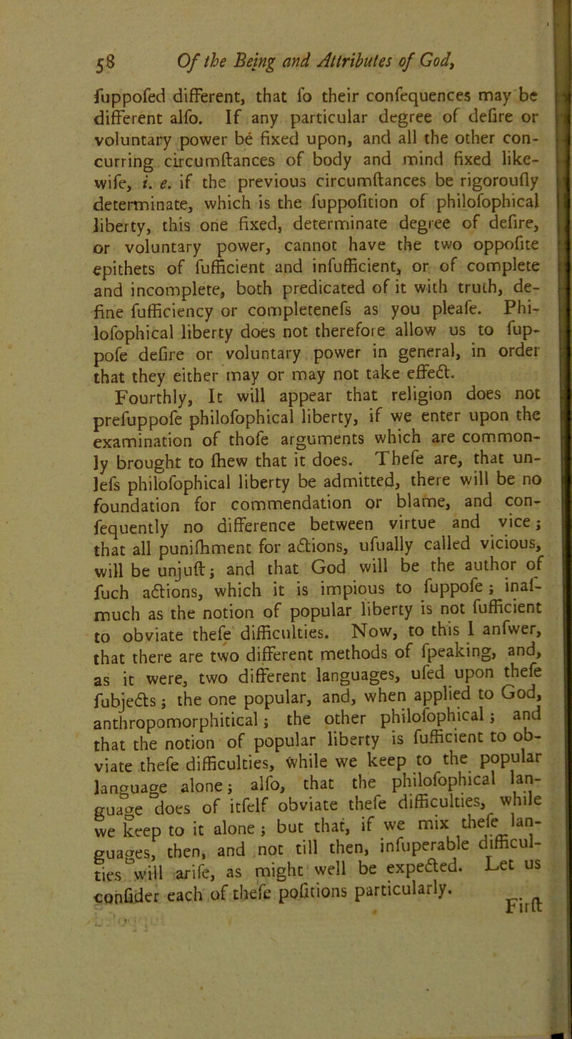 fuppofed different, that fo their confequences may be different alfo. If any particular degree of defire or voluntary power be fixed upon, and all the other con- curring circumftances of body and mind fixed like- wife, i. e. if the previous circumftances be rigoroufly determinate, which is the fuppofition of philofophicai liberty, this one fixed, determinate degree of defire, or voluntary power, cannot have the two oppofite epithets of fufficient and infufficient, or of complete and incomplete, both predicated of it with truth, de- fine fufficiency or completenefs as you pleafe. Phi- lofophicai liberty does not therefore allow us to fup- pofe defire or voluntary power in general, in order that they either may or may not take effedt. Fourthly, It will appear that religion does not prefuppofe philofophicai liberty, if we enter upon the examination of thofe arguments which are common- ly brought to fhew that it does. Thefe are, that un- lefs philofophicai liberty be admitted, there will be no foundation for commendation or blame, and con- fequently no difference between virtue and vice; that all punifhment for actions, ufually called vicious, will be unjuft j and that God will be the author of fuch adtions, which it is impious to fuppofe ; inai- much as the notion of popular liberty is not fufficient to obviate thefe difficulties. Now, to this 1 anfwer, that there are two different methods of fpeaking, and, as it were, two different languages, ufed upon thefe fubjedts; the one popular, and, when applied to God, anthropomorphitical; the other philofophicai; and that the notion of popular liberty is fufficient to o viate thefe difficulties, while we keep to the popular language alone j alfo, that the philofophicai lan- guage does of itfelf obviate thefe difficulties, while we keep to it alone j but that, if we mix thefeJan- guaaes, then, and not till then, infuperable difficul- ties will arife, as might well be expedted. Let us confider each of thefe pofitions particularly.