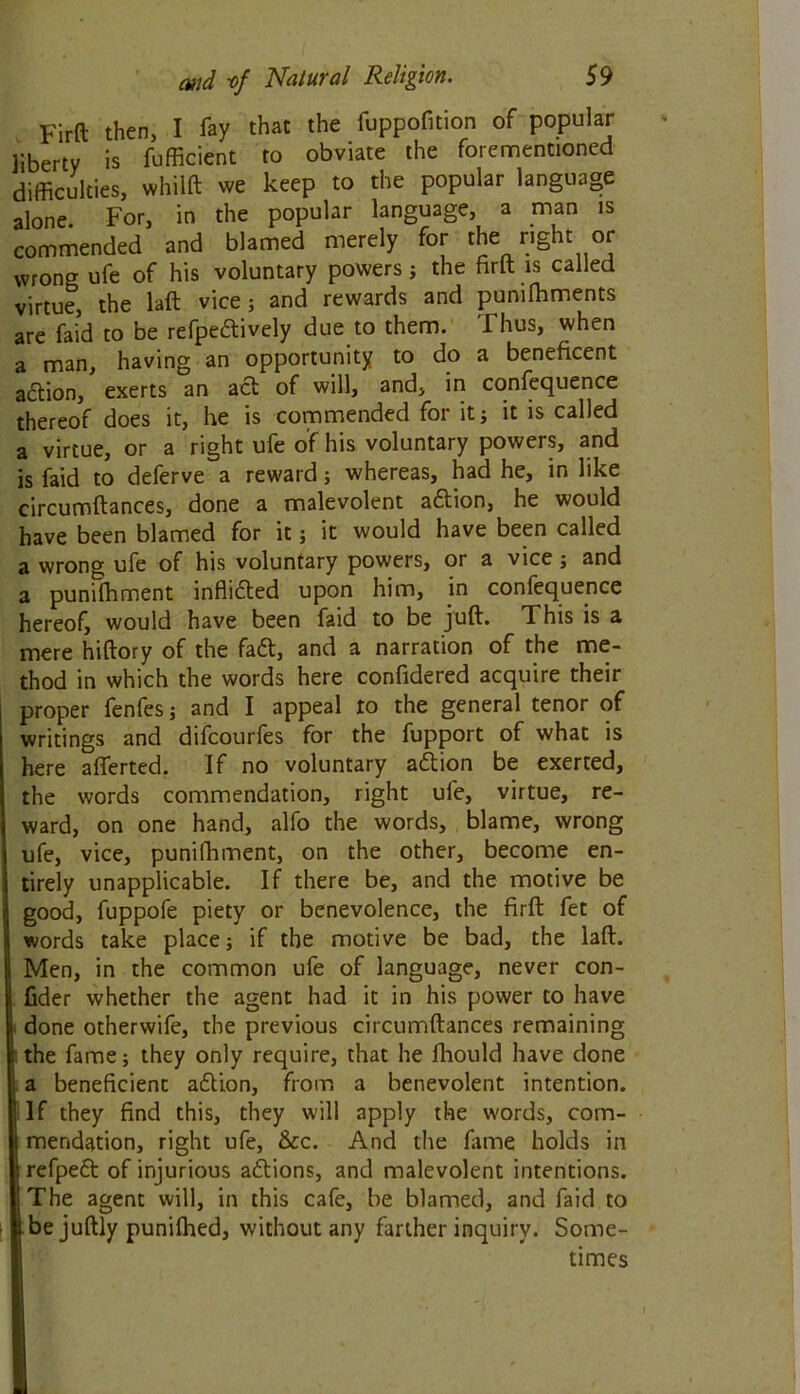 Firft then, I fay that the fuppofition of popular liberty is fufficient to obviate the forementioned difficulties, whilft we keep to the popular language alone For, in the popular language, a man is commended and blamed merely for the right or wrong ufe of his voluntary powers; the firft is called virtue, the laft vice ; and rewards and pumfhments are faid to be refpedtively due to them. I hus, when a man, having an opportunity to do a beneficent action, exerts an act of will, and, in confequence thereof does it, he is commended for it; it is called a virtue, or a right ufe of his voluntary powers, and is faid to deferve a reward; whereas, had he, in like circumftances, done a malevolent adtion, he would have been blamed for it; it would have been called a wrong ufe of his voluntary powers, or a vice; and a punifhment inflidted upon him, in confequence hereof, would have been faid to be juft. This is a mere hiftory of the fadt, and a narration of the me- thod in which the words here confidered acquire their proper fenfes; and I appeal to the general tenor of writings and difcourfes for the fupport of what is here afferted. If no voluntary adlion be exerted, the words commendation, right ufe, virtue, re- ward, on one hand, alfo the words, blame, wrong ufe, vice, punifhment, on the other, become en- tirely unapplicable. If there be, and the motive be good, fuppofe piety or benevolence, the firft fet of words take place; if the motive be bad, the laft. Men, in the common ufe of language, never con- i fider whether the agent had it in his power to have Ii done otherwife, the previous circumftances remaining lthe fame; they only require, that he fhould have done a beneficient adlion, from a benevolent intention. ! If they find this, they will apply the words, com- mendation, right ufe, &cc. And the fame holds in refpedt of injurious adtions, and malevolent intentions. The agent will, in this cafe, be blamed, and faid to be juftly punifhed, without any farther inquiry. Some- times I