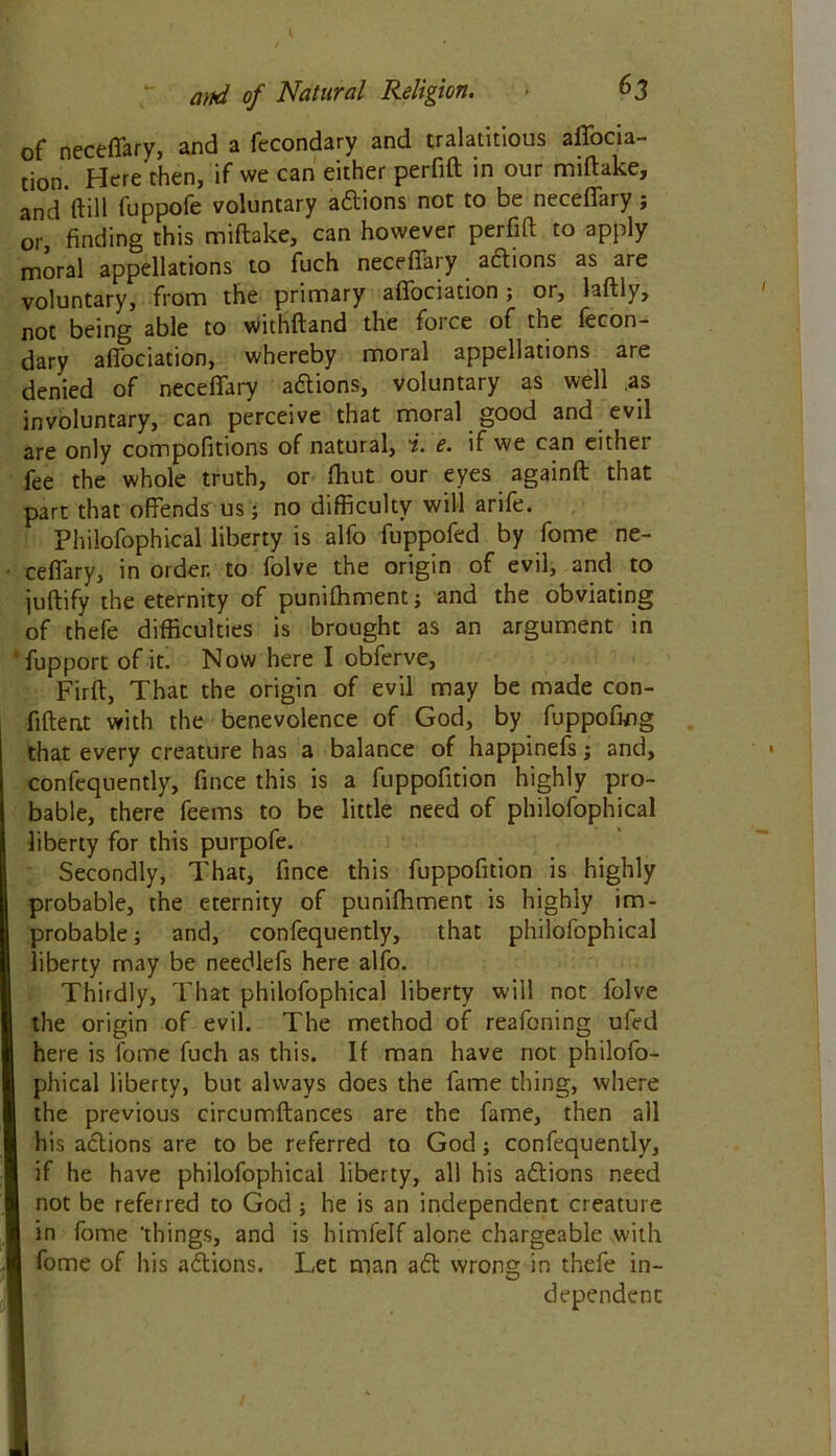 and of Natural Religion. 6 3 of neceffary, and a fecondary and tralatitious affocia- tion. Here then, if we can either perfift in our miftake, and ftill fuppofe voluntary a£tions not to be neceffary; or, finding this miftake, can however perfift to apply moral appellations to fuch neceffary adions as are voluntary, from the primary affociation; or, laftly, not being able to withftand the force of the fecon- dary affociation, whereby moral appellations are denied of neceffary a&ions, voluntary as well as involuntary, can perceive that moral good and evil are only compofitions of natural, i. e. if we can either fee the whole truth, or ftiut our eyes againft that part that offends us; no difficulty will arife. Philofophical liberty is alfo fuppofed by fome ne- ceffary, in order, to folve the origin of evil, and to juftify the eternity of punifhment; and the obviating of thefe difficulties is brought as an argument in fupport of it. Now here I obferve, Firft, That the origin of evil may be made con- fiftent with the benevolence of God, by fuppofing that every creature has a balance of happinefs; and, confequently, fince this is a fuppofition highly pro- bable, there feems to be little need of philofophical liberty for this purpofe. Secondly, That, fince this fuppofition is highly probable, the eternity of punifhment is highly im- probable ; and, confequently, that philofophical liberty may be needlefs here alfo. Thirdly, That philofophical liberty will not folve the origin of evil. The method of reafoning ufed here is fome fuch as this. If man have not philofo- phical liberty, but always does the fame thing, where I the previous circumftances are the fame, then all his a&ions are to be referred to God; confequently, if he have philofophical liberty, all his a&ions need I not be referred to God ; he is an independent creature I in fome 'things, and is himfelf alone chargeable with I fome of his aftions. Let man a<5t wrong in thefe in- dependent
