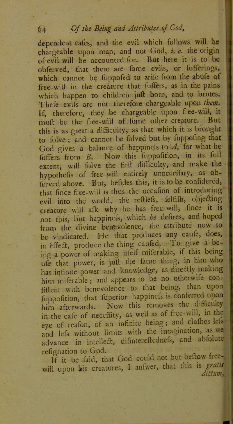 dependent cafes, and the evil which follows will be chargeable upon man, and not God, i. e. the origin of evil will be accounted for. But here it is to be obferved, that there are fome evils, or Offerings, which cannot be fuppofed to arife fiom the abufe of free-will in the creature that fuffers, as in the pains which happen to children juft born, and to brutes. Thefe evils are not therefore chargeable upon them. If, therefore, they be chargeable upon free-will, it muft be the free-will of fome other creature. But this is as great a difficulty, as that which it is brought to folve; and cannot be folved but by fuppofing that God gives a balance of happinefs to A, for what he fuffers from B. Now this fuppofition, in its full extent, will folve the firft difficulty, and make the hypothefis of free-will entirely unneceffary, as ob- ferved above. But, befides this, it is to be confidered, that fince free-will is thus the occafion of introducing evil into the world, the reftlefs, lelfifh, objecting creature will afk why he has free-will, fince it is not this, but happinefs, which he defires, and hoped from the divine benevolence, the attribute now to be vindicated. Pie that produces any caufe, does, in effeft, produce the thing caufed. 1 o give a be- ing a power of making itfelf miferable, if this being ufe that power, is juft the fame thing, in him who has infinite power and knowledge, as directly making him miferable; and appears to be no otherwife con- fident with benevolence to that being, than upon fuppofition, that fuperior happinefs is conferred upon him afterwards. Now this removes the difficulty in the cafe of neceffity, as well as of free-will, in the eye of reafon, of an infinite being j and dallies leis and lefs without limits with the imagination, as we advance in intellect, difintereftednels, and ablolute refignation to God. , n c If it be laid, that God could not but bellow free-, will upon liis creatures, I anfwer, that this is t dill urn,