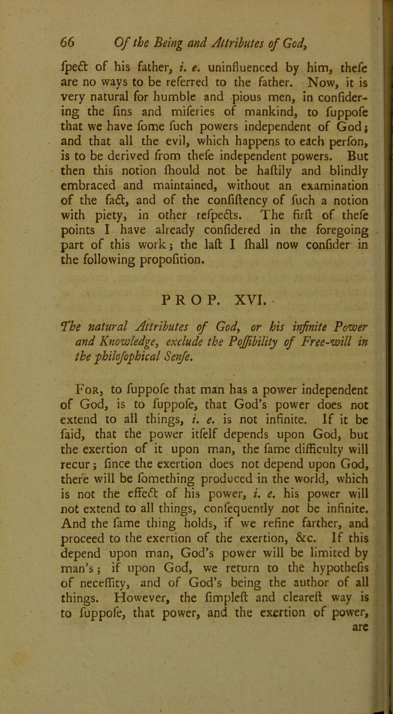 fpe£t of his father, i. e. uninfluenced by him, thefc are no ways to be referred to the father. Now, it is very natural for humble and pious men, in confider- ing the fins and miferies of mankind, to fuppofe that we have fome fuch powers independent of God i and that all the evil, which happens to each perfon, is to be derived from thefe independent powers. But then this notion fhould not be haftily and blindly embraced and maintained, without an examination of the faft, and of the confiftency of fuch a notion with piety, in other refpe&s. The firft of thefe points I have already confldered in the foregoing part of this work; the lafl I fhall now confider in the following propofition. PROP. XVI. !The natural Attributes of God, or his infinite Power and Knowledge, exclude the Poffibility of Free-will in the philofophical Senfe. For, to fuppofe that man has a power independent of God, is to fuppofe, that God’s power does not extend to all things, i. e. is not infinite. If it be faid, that the power icfelf depends upon God, but the exertion of it upon man, the fame difficulty will recur; fince the exertion does not depend upon God, there will be fomething produced in the world, which is not the effeft of his power, i. e. his power will not extend to all things, confequently not be infinite. And the fame thing holds, if we refine farther, and proceed to the exertion of the exertion, &c. If this depend upon man, God’s power will be limited by man’s; if upon God, we return to the hypothefis of neceffity, and of God’s being the author of all things. However, the fimplefl: and cleared: way is to fuppofe, that power, and the exertion of power, are