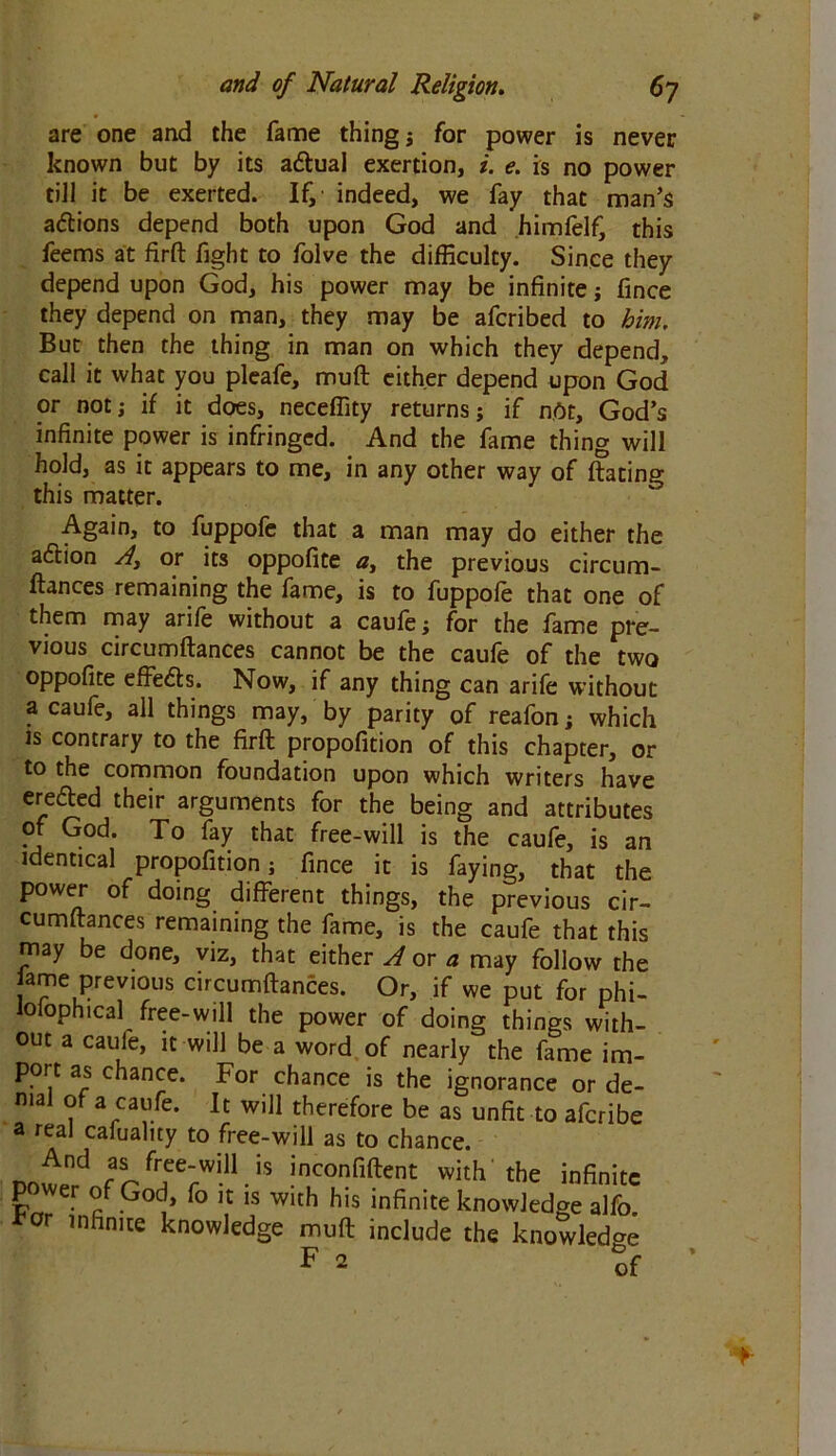 are one and the fame things for power is never known but by its a&ual exertion, i. e. is no power till it be exerted. If, indeed, we fay that man’s actions depend both upon God and himfelf, this feems at firft fight to folve the difficulty. Since they depend upon God, his power may be infinite ; fince they depend on man, they may be afcribed to him. But then the thing in man on which they depend, call it what you pleafe, muft either depend upon God or not; if it does, neceffity returns; if not, God’s infinite power is infringed. And the fame thing will hold, as it appears to me, in any other way of ftating this matter. Again, to fuppofe that a man may do either the action Aor its oppofite a, the previous circum- ftances remaining the fame, is to fuppofe that one of them may arife without a caufe; for the fame pre- vious circumftances cannot be the caufe of the two oppofite effe&s. Now, if any thing can arife without a caufe, all things may, by parity of reafon; which is contrary to the firft propofition of this chapter, or to the common foundation upon which writers have ere&ed their arguments for the being and attributes of God. To fay that free-will is the caufe, is an identical propofition; fince it is faying, that the power of doing different things, the previous cir- cumftances remaining the fame, is the caufe that this may be done, viz, that either A or a may follow the lame previous circumftances. Or, if we put for phi- lolophtcal free-will the power of doing things with- out a caufe, it will be a word of nearly the fame im- port as chance. For chance is the ignorance or de- nial of a caufe. It will therefore be as unfit to afcribe a real cafuality to free-will as to chance. nflfj r fTe‘wiU.is jnconfifeni with the infinite L . °JP0(j» k lC 1S Wltfl his infinite knowledge alfo * r infinite knowledge muft include the knowledge