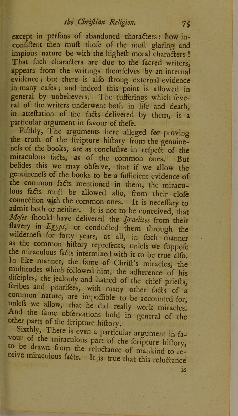 except in perfons of abandoned characters: how in- confiftent then mult thofe of the moft glaring and impious nature be with the higheft moral characters ! That fuch characters are due to the facred writers, appears from the writings themlelves by an internal evidence; but there is alfo ftrong external evidence in many cafes; and indeed this point is allowed in general by unbelievers. The fufferings which feve- ral of the writers underwent both in life and death, in atteftation of the faCits delivered by them, is a particular argument in favour of thefe. Fifthly, The arguments here alleged far proving the truth of the fcripture hiftory from the genuine- ness of the books, are as conclufive in refpeCt of the miraculous faCts, as of the common ones. But befides this we may obferve, that if we allow the genuinenefs of the books to be a fufficient evidence of the common faCts mentioned in them, the miracu- lous faCts mud be allowed alfo, from their clofe connection with the common ones. It is neceffary to admit both or neither. It is not to be conceived, that Mojes fhould have delivered the Jjraelites from their flavery in Egypt, or conduced them through the wildernefs for forty years, at all, in fuch manner as the common hiftory reprefents, unlefs we fupppfe the miraculous faCts intermixed with it to be true alfo In like manner, the fame of Chrift’s miracles, the multitudes which followed him, the adherence of his difciples, the jealoufy and hatred of the chief priefts, fcnbes and pharifees, with many other faCts of a common nature, are impoftible to be accounted for, unlefs we allow, that he did really work miracles! And the fame observations hold in general of the other parts of the fcripture hiftory. vnnrX?f TJle-re *S,even a Particuiar argument in fa- . I , e I^lraculous part of the fcripture hiftory, to be drawn from the reluCtance of mankind to re- ceive miraculous faCts. It is true that this reluCtance is