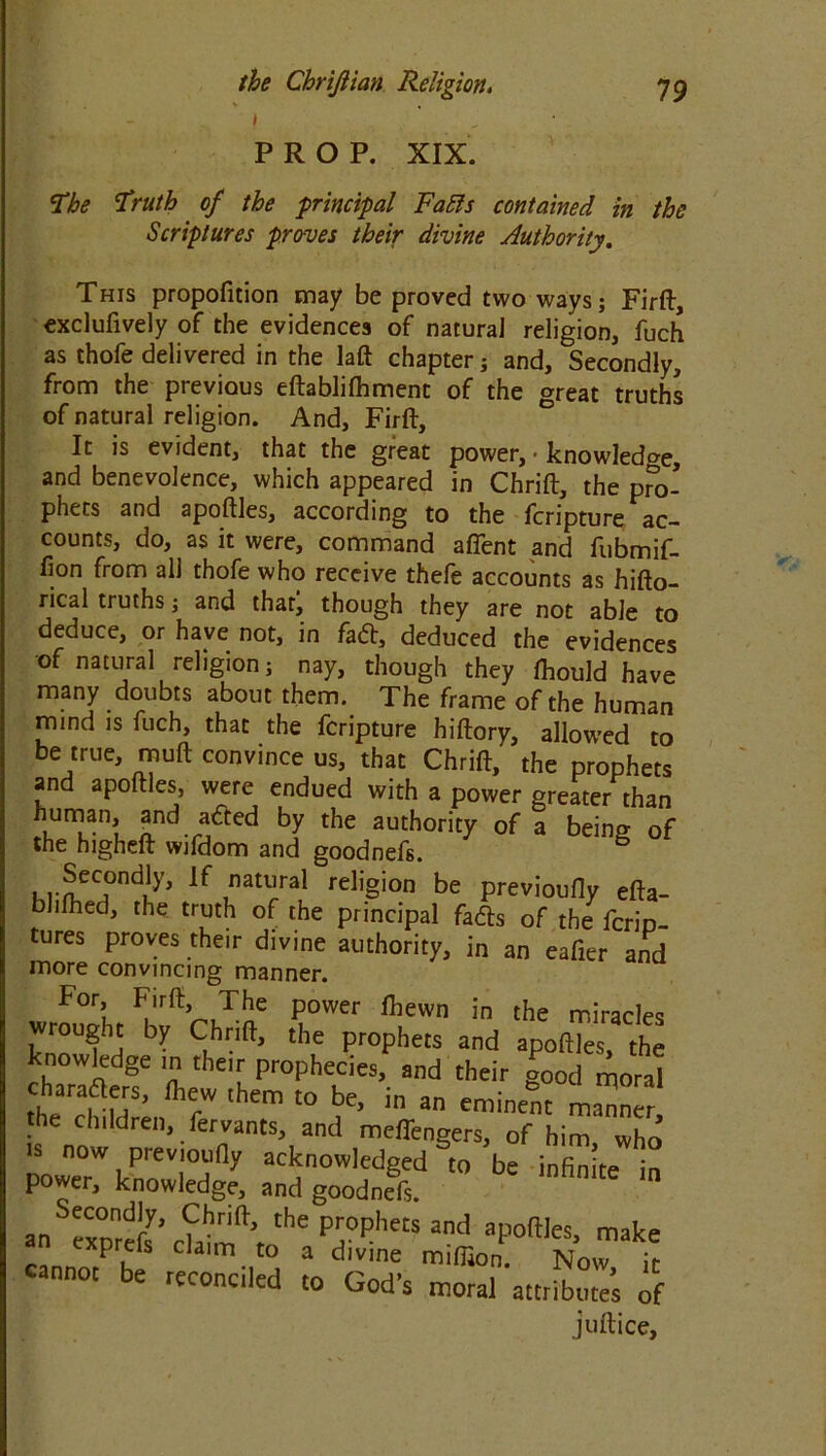 i ' PROP. XIX. ‘The Truth of the principal FaBs contained in the Scriptures proves their divine Authority. This propofition may be proved two ways; Firft, exclufively of the evidences of natural religion, fuch as thofe delivered in the laft chapter; and. Secondly, from the previous eftablilhment of the »reat truthc of natural religion. And, Firft, It is evident, that the great power, • knowledge, and benevolence, which appeared in Chrift, the pro- phets and apoftles, according to the fcripture ac- counts, do, as it were, command affent and fubmif- lion from all thofe who receive thefe accounts as hifto- ncal truths; and that; though they are not able to deduce, or have not, in fa£t, deduced the evidences of natural religion; nay, though they fhould have many doubts about them. The frame of the human mind is fuch, that the fcripture hiftory, allowed to be true, muft convince us, that Chrift, the prophets and apoftles, were endued with a power greater than human, and a£ted by the authority of a being of the higheft wifdom and goodnefs. Krof<^0ndu^ lf ,natl’ral rel'gi°n be previoufly efta- blilhed, the truth of the principal fadls of the fcrio- tures proves their divine authority, in an eafier and more convincing manner. For, Firft, The power fbewn in the miracles wrought by Chrift, the prophets and apoftles, the knowledge in their prophecies, and their good moral ’ ftrW lhem t0 be> in a «mi*nt manner the children, fervants, and meffengers, of him who ■s now previoufly acknowledged to be incite in power, knowledge, and goodnefs. 'n an exprefs’ ckdnf’t ^ “d apoffles- make n cxprels claim to a divine million. Now it cannot be reconciled to God's moral attribute’s of juftice.