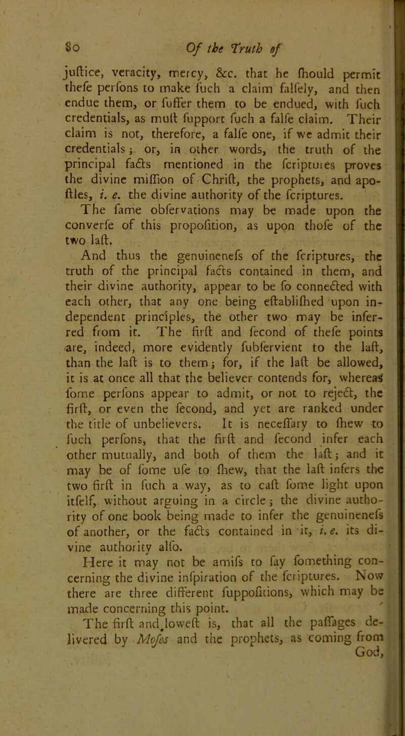 jufbice, veracity, mercy, &c. that he fhould permit thefe perfons to make fuch a claim falfely, and then endue them, or fuffer them to be endued, with fuch credentials, as mult fupport fuch a falfe claim. Their claim is not, therefore, a falfe one, if we admit their credentials j or, in other words, the truth of the principal fafts mentioned in the fcriptuies proves the divine million of Chrift, the prophets, and apo- ftles, i. e. the divine authority of the fcriptures. The fame obfervacions may be made upon the converfe of this propofition, as upon thofe of the two laft. And thus the genuinenefs of the fcriptures, the truth of the principal facts contained in them, and their divine authority, appear to be fo connected with each other, that any one being eftablifhed upon in- dependent principles, the other two may be infer- red from it. The firft and fecond of thefe points are, indeed, more evidently fubfervient to the laft, than the laft is to them; for, if the laft be allowed, it is at once all that the believer contends for, whereas fome perfons appear to admit, or not to reject, the firft, or even the fecond, and yet are ranked under the title of unbelievers. It is neceftary to fhew to fuch perfons, that the firft and fecond infer each other mutually, and both of them the laft; and it may be of fome ufe to fhew, that the laft infers tire two firft in fuch a way, as to call fome light upon itfelf, without arguing in a circle; the divine autho- rity of one book being made to infer the genuinenefs of another, or the fadts contained in it, i.e. its di- vine authority alfo. Here it may not be amifs to fay fome thing con- cerning the divine infpiration of the fcriptures. Now there are three different fuppofuions, which may be made concerning this point. The firft andjoweft is, that all the paflages de- livered by Mofes and the prophets, as coming from God,
