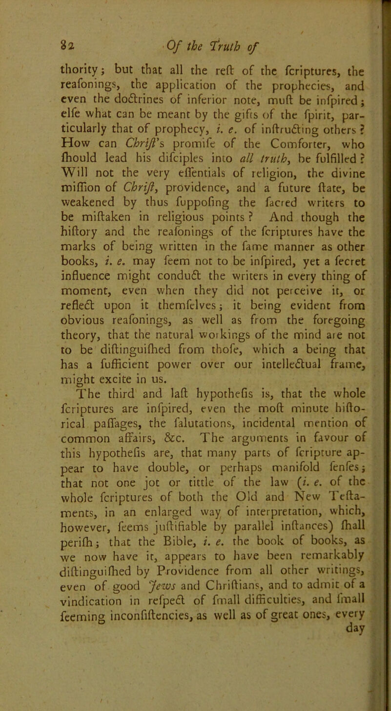 thority; but that all the reft of the fcriptures, the reafonings, the application of the prophecies, and even the doitrines of inferior note, muft be infpired; elfe what can be meant by the gifts of the fpirit, par- ticularly that of prophecy, i. e. of inftruiting others ? How can ChrlJTs promife of the Comforter, who fhould lead his difciples into all truth, be fulfilled r Will not the very effentials of religion, the divine million of Chrijl, providence, and a future ftate, be weakened by thus fuppofing the facred writers to be miftaken in religious points ? And though the hiftory and the reafonings of the fcriptures have the marks of being written in the fame manner as other books, i. e. may feem not to be infpired, yet a fecret influence might conduit the writers in every thing of moment, even when they did not perceive it, or refleil upon it themfclves; it being evident from obvious reafonings, as well as from the foregoing theory, that the natural woi kings of the mind are not to be diftinguifhed from thofe, which a being that has a fufficient power over our intellectual frame, might excite in us. The third and laft hypothefis is, that the whole fcriptures are infpired, even the moft minute hifto- rical paffages, the falutations, incidental mention of common affairs, &c. The arguments in favour of this hypothefis are, that many parts of feripture ap- pear to have double, or perhaps manifold fenfesj that not one jot or tittle of the law (/. e. of the whole fcriptures of both the Old and New Tefta- ments, in an enlarged way of interpretation, which, however, feems juftifiable by parallel inftances) fhall perifh; that the Bible, /. e. the book of books, as we now have it, appears to have been remarkably diftinguifhed by Providence from all other writings, even of good Jews and Chriftians, and to admit of a vindication in refpeil of fmall difficulties, and imall Teeming inconfiftencies, as well as of great ones, every
