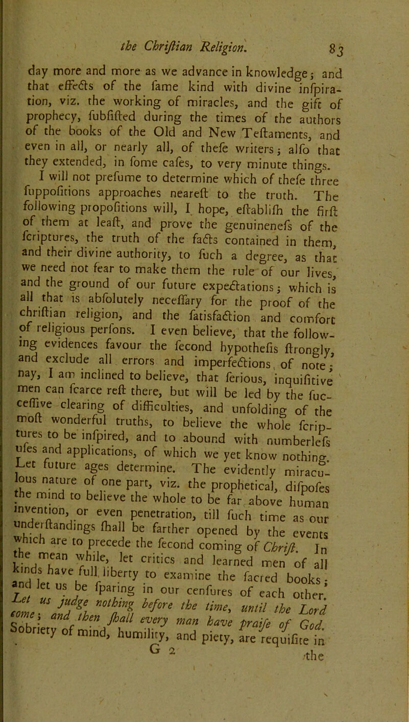 day more and more as we advance in knowledge; and that effcfts of the fame kind with divine infpira- tion, viz. the working of miracles, and the gift of prophecy, fubfifted during the times of the authors of the books of the Old and New Teftaments, and even in all, or nearly all, of thefe writers; alfo that they extended, in fome cafes, to very minute things. I will not prefume to determine which of thefe three fuppofitions approaches neareft to the truth. The following propofitions will, I hope, eftabliffi the firft of them at lead, and prove the genuinenefs of the fcriptures, the truth of the fafts contained in them, and their divine authority, to fuch a degree, as that we need not fear to make them the rule of our lives,* and the ground of our future expetfations; which is all that is abfolutely necefiary for the proof of the chriftian religion, and the fatisfaftion and comfort of religious perlons. I even believe, that the follow, mg evidences favour the fecond hypothefis ftrongly and exclude all errors and imperfedions, of note- nay, I am inclined to believe, that ferious, inquifitive men can fcarce reft there, but will be led by the fuc- ceffive clearing of difficulties, and unfolding of the moft wonderful truths, to believe the whole fcrip- tures to be infpired, and to abound with numberle-fs ules and applications, of which we yet know nothin^ Let future ages determine. The evidently miracu- lous nature of one part, viz. the prophetical, difpofes the mind to believe the whole to be far above human invention °r even penetration, till fuch time as our undeiftandings ffiall be farther opened by the events ich are to precede the fecond coming of Chrijl. In the mean while, let critics and learned men of all aknd let urbe rl,bey t0 CXamine the fac,ed b°°ks ant let us be fpanng ,n our cenfurcs of each other Z‘L “ JUfS{ mh„mg btfore ,he ««‘il the Lord Sob : a^c , J‘n ^al1 every man bwe praife of God Sobriety of mind, humility, and piety, L {eqmfitet G 2 -the