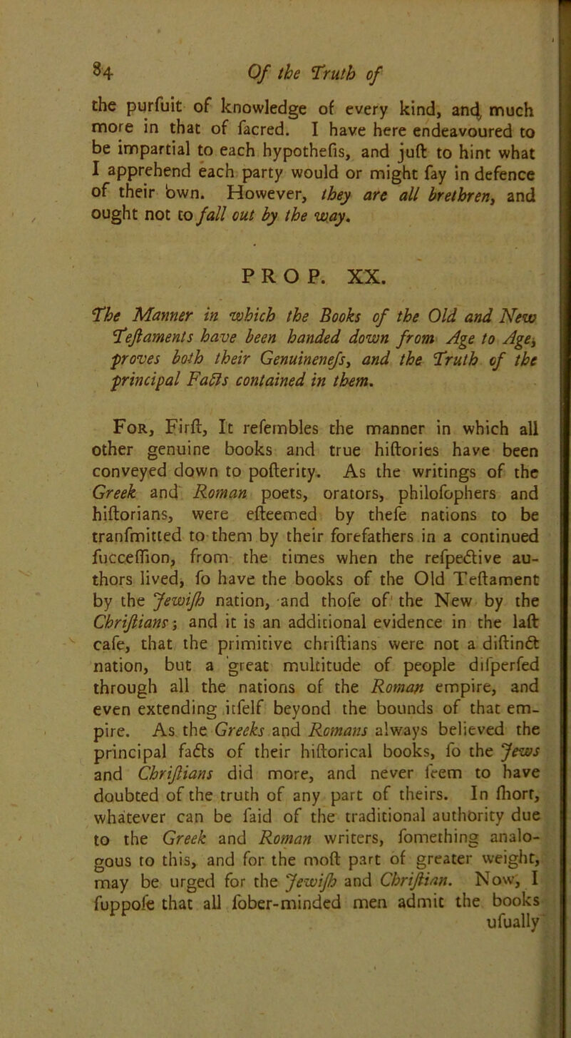 the purfuit of knowledge of every kind, and, much more in that of facred. I have here endeavoured to be impartial to each hypothefis, and juft to hint what I apprehend each party would or might fay in defence of their bwn. However, they are all brethren, and ought not to fall out by the way. PROP. XX. The Manner in which the Books of the Old and New Tefiaments have been handed down from Age to Age, proves both their Genuinenefs, and the Truth of the principal Fafls contained in them. For, Firft, It refembles the manner in which all other genuine books and true hiftories have been conveyed down to pofterity. As the writings of the Greek and Roman poets, orators, philofophers and hiftorians, were efteemed by thefe nations to be tranfmitted to them by their forefathers in a continued fucceffion, from the times when the refpedive au- thors lived, fo have the books of the Old Teftament by the Jewifh nation, and thofe of the New by the Chrifiiam; and it is an additional evidence in the laft cafe, that the primitive chriftians were not a diftindt nation, but a great multitude of people difperfed through all the nations of the Roman empire, and even extending itfelf beyond the bounds of that em- pire. As the Greeks and Romans always believed the principal fatts of their hiftorical books, fo the Jews and Chrifians did more, and never l'eem to have doubted of the truth of any part of theirs. In fliorf, whatever can be faid of the traditional authority due to the Greek and Roman writers, fomething analo- gous to this, and for the mod part of greater weight, may be urged for the Jewifh and Cbrijlian. Now, I fuppofe that all fober-minded men admit the books ufually