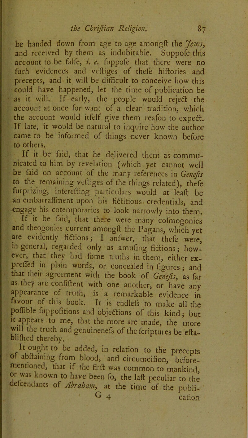 be handed down from age to age amongft: the Jews, and received by them as indubitable. Suppofe this account to be falfe, i. e. luppofe that there were no fuch evidences and veftiges of thefe hiftories and precepts, and it will be difficult to conceive how this could have happened, let the time of publication be as it will. If early, the people would rejedt the account at once for want of a clear tradition, which the account would itfelf give them reafon to expedt. If late, it would be natural to inquire how the author came to be informed of things never known before to others. If it be faid, that he delivered them as commu- nicated to him by revelation (which yet cannot well be laid on account of the many references in Genefis to the remaining veftiges of the things related), thefe furprizing, interefting particulars would at leaft be an embairaffment upon his fidlitious credentials, and engage his cotemporaries to look narrowly into them. If it be faid, that there were many cofmogonies and tbeogonies current amongft the Pagans, which yet are evidently fidtions ; I anfwer, that thefe were, in general, regarded only as amuftng fidtions; how- ever, that they had fome truths in them, either ex- prefted in plain words, or concealed in figures; and that their agreement with the book of Genefis, as far as they are confident with one another, or have any appearance of truth, is a remarkable evidence in favour of this book. It is endlefs to make all the poffible fuppofitions and objedtions of this kind; but ic appears to me, that the more are made, the more will the truth and genuinenefs of the fcriptures be efta- bliffied thereby. It ought to be added, in relation to the precepts of abftaining from blood, and circurncifion, before- mentioned, that if the firft was common to mankind or was known to have been fo, the laft peculiar to the defendants of Abraham, at the time of the publi- ^ 4 , cation