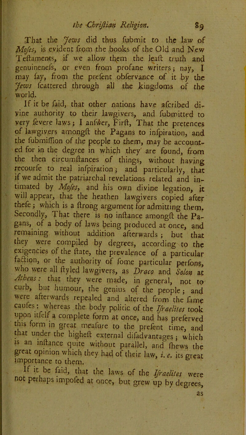 That the Jews did thus fubmit to the law of Mojes, is evident from the books of the Old and New Teftaments, if we allow th.em the leaft truth and genuinenefs, or even from profane writers; nay, I may fay, from the prefent obfervance of it by the Jews fcattered through all the kingdoms of the world. If it be faid, that other nations have afcribed di- vine authority to their lawgivers, and fubmitted to very fevere laws; I anftfer, Firft, That the pretences of lawgivers amongft the Pagans to infpiration, and the iubmiflion of the people to them, may be account- ed for in the degree in which they' are found, from the then circumftances of things, without having recourfe to real infpiration; and particularly, that if we admit the patriarchal revelations related and in- timated by Mojes, and his own divine legation, it will appear, that the heathen lawgivers copied after thefe; which is a ftrong argument for admitting them. Secondly, That there is no inftance amongft the Pa- gans, of a body of laws being produced at once, and remaining without addition afterwards ; but that they were compiled by degrees, according to the exigencies of the ftate, the prevalence of a particular fa&ion, or the authority of fome particular perfons, who were all ftyled lawgivers, as Draco and Solon at Athens: that they were made, in general, not to curb, but humour, the genius of the people; and were afterwards repealed and altered from the fame caufes; whereas the body politic of the Ifraelites took upon1 itfelf a complete form at once, and has preferved this form in great meafure to the prefent time, and that under the higheft external difadvantages; which is an inftance quite without parallel, and ftiews the great opinion which they had of their law, i. e. its great importance to them. If it be faid, that the laws of the Ifraelites were not perhaps impofed at once, but grew up by degrees, as