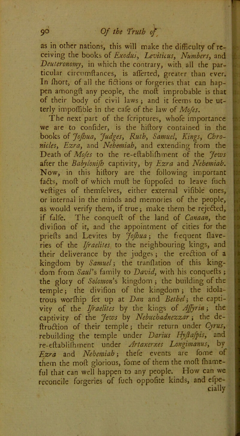 as in other nations, this will make the difficulty of re- ceiving the books of Exodus, Leviticus, Numbers, and Deuteronomy, in which the contrary, with all the par- ticular circumftances, is aflerted, greater than ever. In fhort, of all the fictions or forgeries that can hap- pen amongft any people, the moft improbable is that of their body of civil laws ; and it feems to be ut- terly impoffible in the cafe of the law of Mofes. The next part of the fcriptures, whofe importance we are to confider, is the hiftory contained in the books of Jofhua, Judges, Ruth, Samuel, Kings, Chro- nicles, Ezra, and Nehemiah, and extending from the Death of Mofes to the re-eftabliftiment of the Jews after the Babylonifh captivity, by Ezra and Nehemiah. Now, in this hiftory are the following important fadts, moft of which muft be fuppofed to leave fuch veftiges of themfclves, either external vifible ones, or internal in the minds and memories of the people, as would verify them, if true; make them be rejedted, if falfe. The conqueft of the land of Canaan, the divifion of it, and the appointment of cities for the priefts and Levites by Jofhua; the frequent flave- ries of the Ifraelites to the neighbouring kings, and their deliverance by the judges; the eredtion of a kingdom by Samuel; the tranftation of this king- dom from Saul’s family to David, with his conquefts; the glory of Solomon’s kingdom ; the building of the temple; the divifion of the kingdom; the idola- trous worfhip fee up at Dan and Bethel-, the capti- vity of the Ifraelites by the kings of Affyria ; the captivity of the Jews by Nebuchadnezzar; the de- ftrudtion of their temple; their return under Cyrus, rebuilding the temple under Darius Hyfiafpis, and re~eftabli!hment under Artaxerxes Longimanus, by Ezra and Nehemiah-, thefe events are fome of them the moft glorious, fome of them the moft fhame- ful that can well happen to any people. How can we reconcile forgeries of fuch oppofite kinds, and efpe-