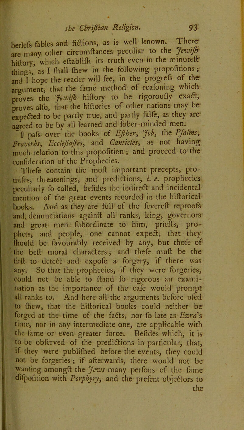 t berlefs fables and fidtions, as is well known. There are many other circumftances peculiar to the JewiJh hiltory, which eftablilh its truth even in the minuted things, as I (hall (hew in the following propofitions; and 1 hope the reader will fee, in the progrefs of the argument, that the fame method of reafoning which proves the JewiJh hiftory to be rigoroufly exadt, proves alfo, that (he hiftories of other nations may be expected to be partly true, and partly falfe, as they are agreed to be by all learned and fober-minded men. &I pafs over the books of EJlher, Job, the PJalms, Proverbs, Eccleftajles, and Canticlesy as not having much relation to this propofition j and proceed to the confideration of the Prophecies. Thefe contain the mod important precepts, pro- mifes, threatenings, and predictions, i. e. prophecies peculiarly fo called, befides the indirect and incidental mention of the great events recorded in the hiftorical hooks. And as they are full of the fevered reproofs and. denunciations againft all ranks, king, governors and great men fubordinate to him, priefts, pro- phets, and people, one cannot expedl, that they fhould be favourably received by any, but thole of the bell moral characters; and thefe muft be the firft to detedl and expofe a forgery, if there was any. So that the prophecies, if they were forgeries, could not be able to (land fo rigorous an exami- nation as the importance of the cafe would prompt all ranks to. And here all the arguments before ufed to (hew, that the hiftorical books could neither be forged at the time of the fadts, nor fo late as Ezra’s time, nor in any intermediate one, are applicable with the fame or even greater force. Befides which, it is to be obferved of the predictions in particular, that, if they were publifhed before the events, they could not be forgeries; if afterwards, there would not be wanting amongft the Jews many perfons of the fame difpofition with Porphyry, and the prefent objedlors to