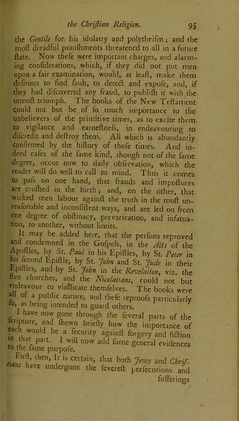 the Gentile for his idolatry and polytheifm; and the mod dreadful punifhments threatened to all in a future date. Now thefe were important charges, and alarm- ing confiderations, which, if they did not put men upon a fair examination, would, at lead, make them dcfirous to find fault, to detedl and expole, and, if they had difcovered any fraud, to publifli it with the utmod triumph. The books of the New Trdament could not but be of fo much importance to the unbelievers of the primitive times, as to excite them to vigilance and earnednefs, in endeavouring to difcredit and dedroy them. All which is abundantly confirmed by the hidory of thofe times. And in- deed cafes of the fame kind, though not of the fame degree, occur now to daily obfervation, which the reader will do well to call to mind. Thus it comes to pafs on one hand, that frauds and impodures are cruihed in the birth; and, on the other, that wicked men labour againd the truth in the mod un- reafonable and inconfident ways, and are led on from one degree of obdinacy, prevarication, and infatua- tion, to another, without limits. It may be added here, that the perfons reproved and condemned in the Gofpels, in the A bis of the Apodles, by St. Paul in his Epidles, by St. Peter in h.s fecond Epidle, by St. John and St. Jude in their Epidles, and by St. John in the Revelation, viz. the five churches, and the Nicolai/ans, could not but endeavour to vindicate themfelves. The books were r o a public nature, and thefe reproofs particularly lo, as being intended to guard others. I have now gone through the feveral parts of the cripture, and fhewn briefly how the importance of each w°u,d be a fecurity againd forgery and ficdion .0 the purjofe °W add fome 8Cneral evidences lhen' *c is certain, that both Jews and Chrif- m have undergone the fevered perfecutions and , fufFerings