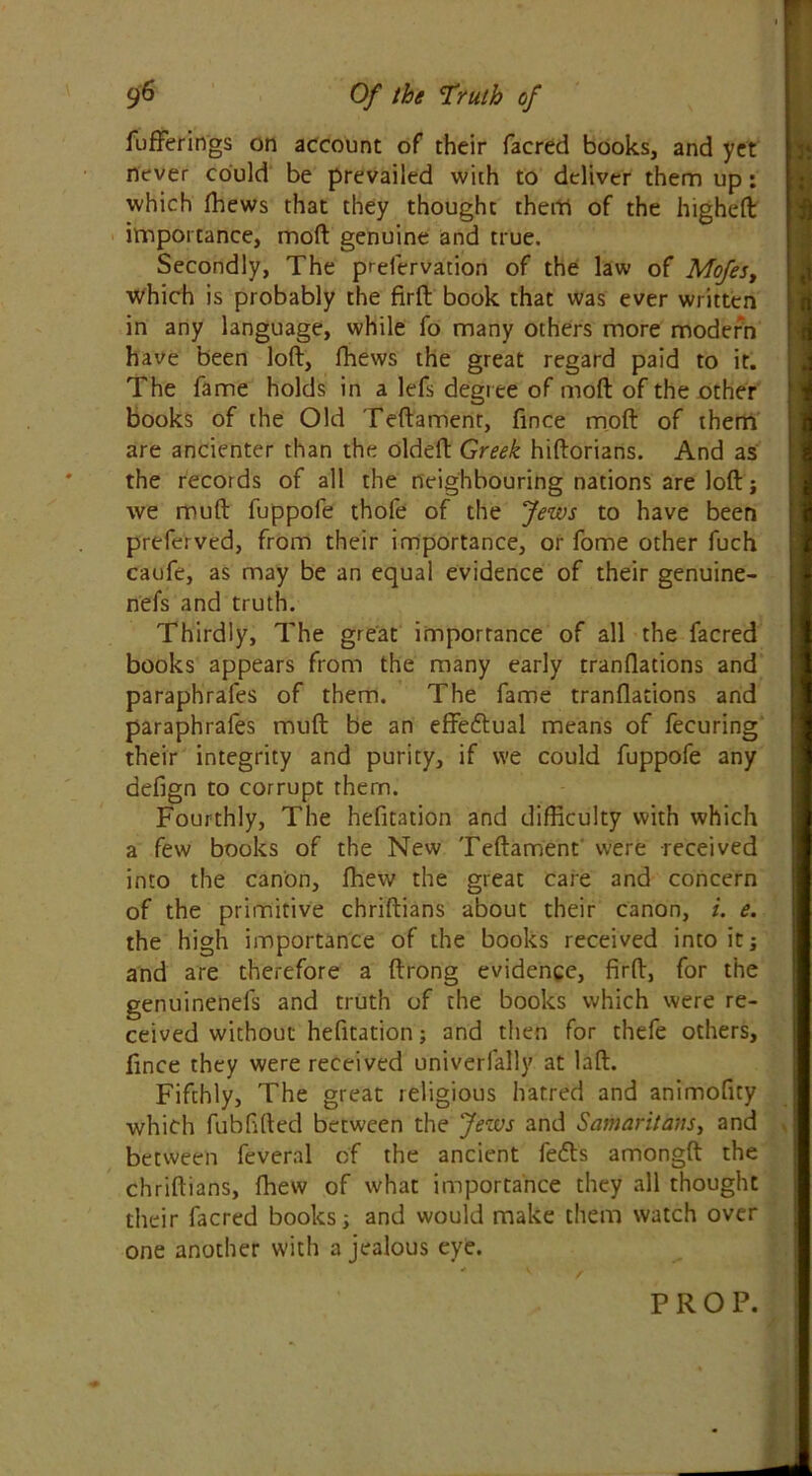 fufferings on account of their facred books, and yet never could be prevailed with to deliver them up: which fhews that they thought them of the higheft importance, moll genuine and true. Secondly, The prefervation of the law of Mofes, which is probably the firft book that was ever written in any language, while fo many others more modern have been loft, fhews the great regard paid to it. The fame holds in a lefs degree of mod of the other books of the Old Teftament, fince moft of them are ancienter than the oldeft Greek hiftorians. And as the records of all the neighbouring nations are loft; we muft fuppofe thofe of the Jews to have been preferved, from their importance, or fome other fuch caufe, as may be an equal evidence of their genuine- nefs and truth. Thirdly, The great importance of all the facred books appears from the many early tranflations and paraphrales of them. The fame tranflations and paraphrafes muft be an effectual means of fecuring their integrity and purity, if we could fuppofe any defign to corrupt them. Fourthly, The hefitation and difficulty with which a few books of the New Teftament were received into the canon, fhew the great care and concern of the primitive chriftians about their canon, i. e. the high importance of the books received into it; and are therefore a ftrong evidence, firft, for the genuinenefs and truth of the books which were re- ceived without hefitation; and then for thefe others, fince they were received univerfally at laft. Fifthly, The great religious hatred and animofity which fubfifted between the Jews and Samaritans, and between feveral of the ancient fedls amongft the chriftians, fhew of what importance they all thought their facred books; and would make them watch over one another with a jealous eye.