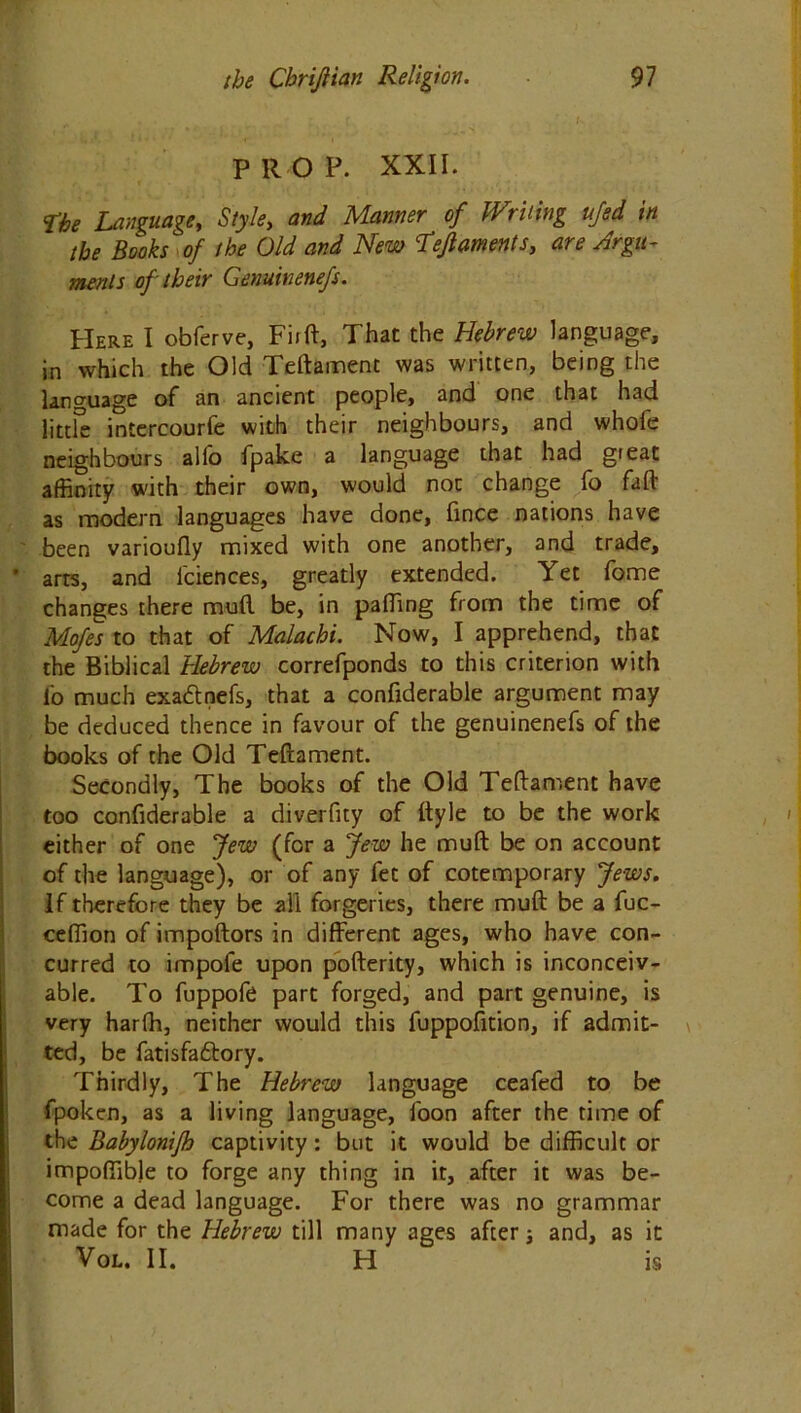 PROP. XXII. ’The Language, Style, and Manner of Writing ujed in the Books of the Old and New Lejlaments, are Argu- ments of their Genuinenefs. Here I obferve, Firft, That the Hebrew language, in which the Old Teftament was written, being the language of an ancient people, and one that had little intercourfe with their neighbours, and whofe neighbours alfo fpake a language that had great affinity with their own, would not change fo fall as modern languages have done, fince nations have been varioully mixed with one another, and trade, * arts, and l'ciences, greatly extended. Yet fome changes there muft be, in palling from the time of Mofes to that of Malachi. Now, I apprehend, that the Biblical Hebrew correfponds to this criterion with fo much exadnefs, that a confiderable argument may be deduced thence in favour of the genuinenefs of the books of the Old Teftament. Secondly, The books of the Old Teftament have too confiderable a diverfity of ftyle to be the work either of one Jew (for a Jew he muft be on account of the language), or of any fet of cotemporary Jews. If therefore they be all forgeries, there muft be a fuc- ceffion of impoftors in different ages, who have con- curred to impofe upon pofterity, which is inconceiv- able. To fuppofe part forged, and part genuine, is very harfh, neither would this fuppofition, if admit- ted, be fatisfadory. Thirdly, The Hebrew language ceafed to be fpokcn, as a living language, loon after the time of the Babylonijh captivity: but it would be difficult or impoffible to forge any thing in it, after it was be- come a dead language. For there was no grammar made for the Hebrew till many ages after; and, as it Vol. II. H is