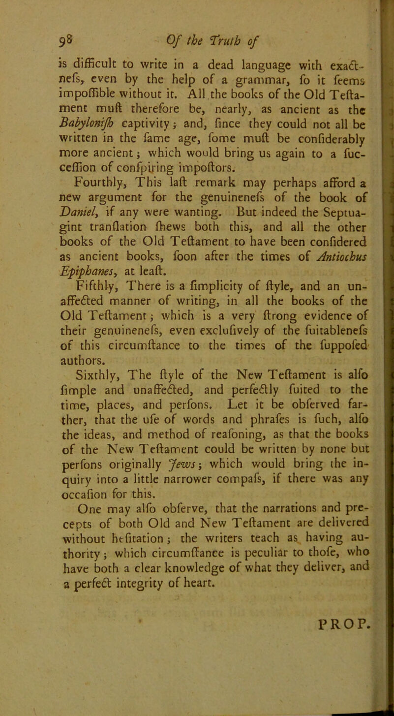 is difficult to write in a dead language with exadt- nefs, even by the help of a grammar, fo it feems impoffible without it. All the books of the Old Tefta- ment muft therefore be, nearly, as ancient as the Babylonifh captivity ; and, fince they could not all be written in the fame age, fome muft be confiderably more ancient; which would bring us again to a fuc- ceffion of confpiring impoftors. Fourthly, This laft remark may perhaps afford a new argument for the genuinenefs of the book of Daniely if any were wanting. But indeed the Septua- gint tranflation fhews both this, and all the other books of the Old Teftament to have been confidered as ancient books, foon after the times of Antiochus EpphaneSy at leaft. Fifthly, There is a fimplicity of ftyle, and an un- affedted manner of writing, in all the books of the Old Teftament; which is a very ftrong evidence of their genuinenefs, even exclusively of the fuitablenefs of this circumftance to the times of the fuppofed authors. Sixthly, The ftyle of the New Teftament is alfo fimple and unaffedted, and perfedtly fuited to the time, places, and perfons. Let it be obferved far- ther, that the ufe of words and phrafes is fuch, alfo the ideas, and method of reafoning, as that the books of the New Teftament could be written by none but perfons originally Jews; which would bring the in- quiry into a little narrower compafs, if there was any occafion for this. One may alfo obferve, that the narrations and pre- cepts of both Old and New Teftament are delivered without hefitation; the writers teach as having au- thority ; which circumftance is peculiar to thofe, who have both a clear knowledge of what they deliver, and a perfedt integrity of heart.