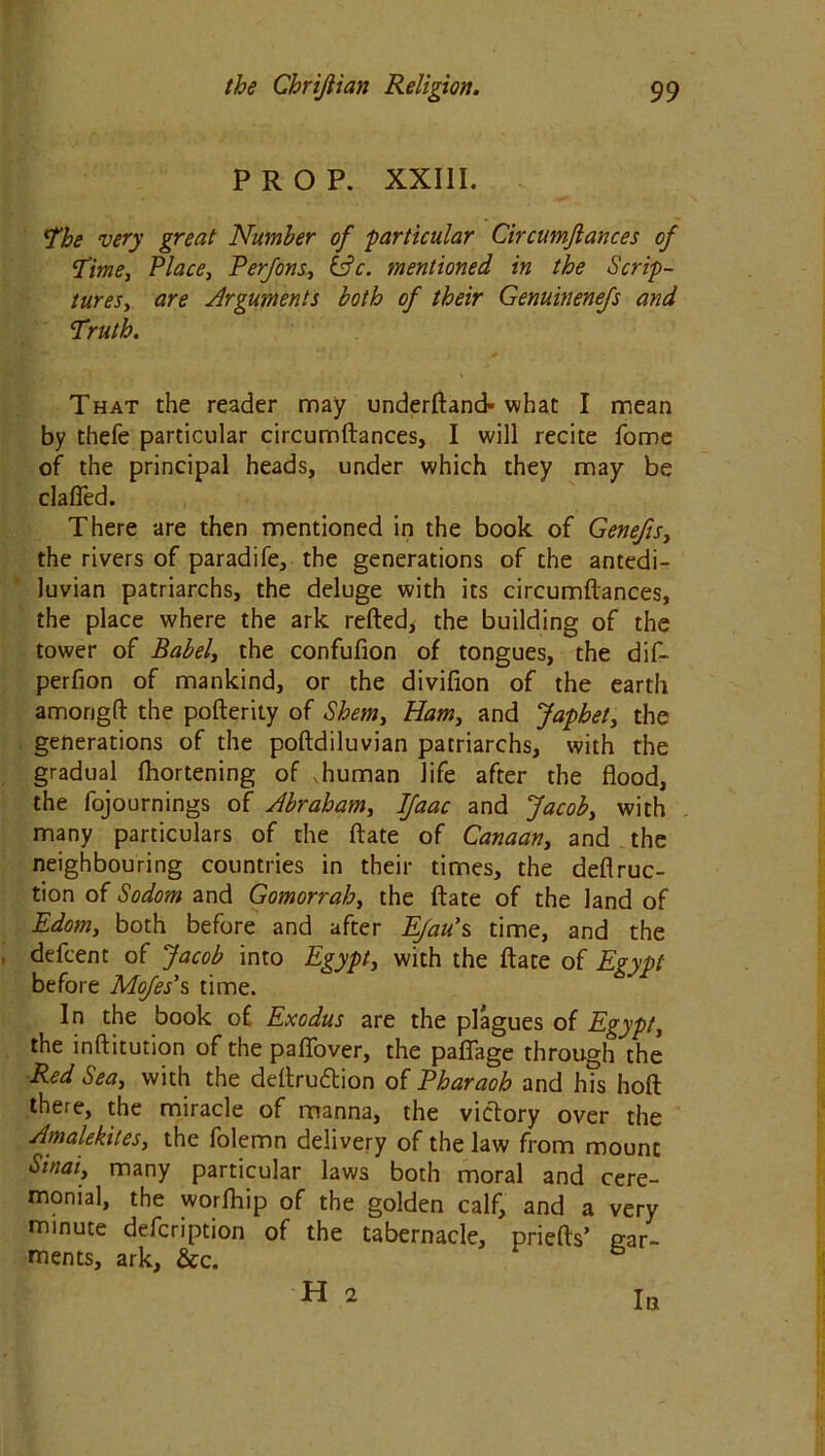 PROP. XXIII. The very great Number of particular Circumjlances of Time, Place, Perfons, &c. mentioned in the Scrip- tures, are Arguments both of their Genuinenefs and ¥ruth. That the reader may underftand-what I mean by thefe particular circumftances, I will recite Tome of the principal heads, under which they may be clafled. There are then mentioned in the book of Genefis, the rivers of paradife, the generations of the antedi- luvian patriarchs, the deluge with its circumflances, the place where the ark refted* the building of the tower of Babel, the confufion of tongues, the dif- perfion of mankind, or the divifion of the earth amongft the pofterity of Shem, Ham, and Japhet, the generations of the poftdiluvian patriarchs, with the gradual fhortening of .human life after the flood, the fojournings of Abraham, IJaac and Jacob, with many particulars of the ftate of Canaan, and the neighbouring countries in their times, the deflruc- tion of Sodom and Gomorrah, the ftate of the land of Edom, both before and after Efau\ time, and the defcent of Jacob into Egypt, with the ftate of Egypt before Mofes\ time. In the book of Exodus are the plagues of Egypt, the inftitution of the paflbver, the pafiage through the Red Sea, with the deftru&ion of Pharaoh and his hoft there, the miracle of manna, the victory over the Amalekites, the folemn delivery of the law from mount Sinai, many particular laws both moral and cere- monial, the worfhip of the golden calf, and a very minute defcription of the tabernacle, priefts’ gar- ments, ark, &c. H 2 In