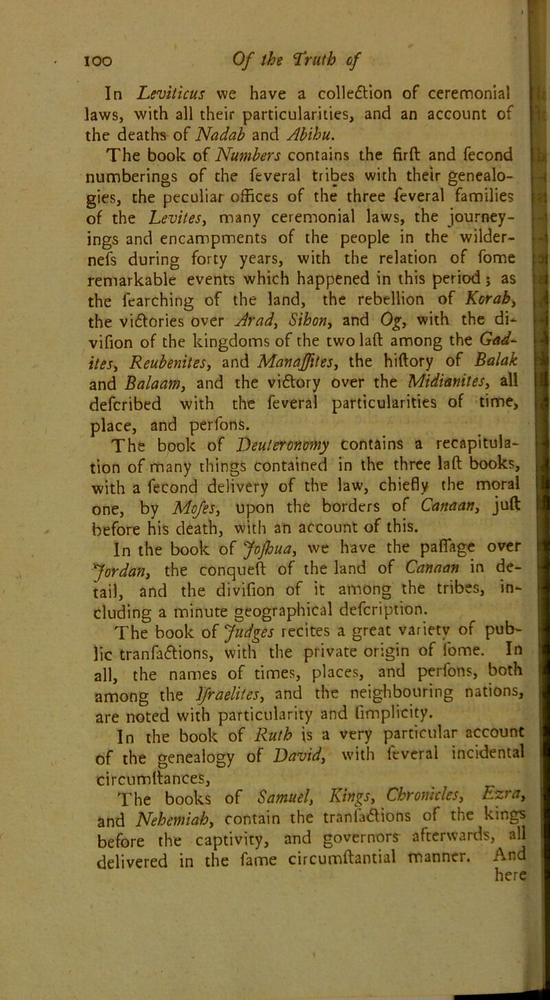 In Leviticus we have a collection of ceremonial laws, with all their particularities, and an account of the deaths of Nadab and Abihu. The book of Numbers contains the firft and fecond numberings of the feveral tribes with their genealo- gies, the peculiar offices of the three feveral families of the Levites, many ceremonial laws, the journey- ings and encampments of the people in the wilder- nefs during forty years, with the relation of fome remarkable events which happened in this period ; as the fearching of the land, the rebellion of Korab, the victories over Arad, SiBon, and Og, with the di- vifion of the kingdoms of the two laft among the Gad- ites, Reubenites, and Manajfttes, the hiftory of Balak and Balaam, and the victory over the Midianiles, all defcribed with the feveral particularities of time, place, and perfons. The book of Deuteronomy contains a recapitula- tion of many things contained in the three laft books, with a fecond delivery of the law, chiefly the moral one, by Mojes, upon the borders of Canaan, juft before his death, with an account of this. In the book of JoJhua, we have the pafiage over Jordan, the conqueft of the land of Canaan in de- tail, and the divifion of it among the tribes, in- cluding a minute geographical defcription. The book of Judges recites a great variety of pub- lic tranfadions, with the private origin of fome. In all, the names of times, places, and perfons, both among the Jfraeliles, and the neighbouring nations, are noted with particularity and fimplicity. In the book of Ruth is a very particular account of the genealogy of David, with feveral incidental circumftances. The books of Samuel, Kings, Chronicles, Ezra, and Nehemiah, contain the traniaClions of the kings before the captivity, and governors afterwards, all delivered in the fame circumftantial manner. And here