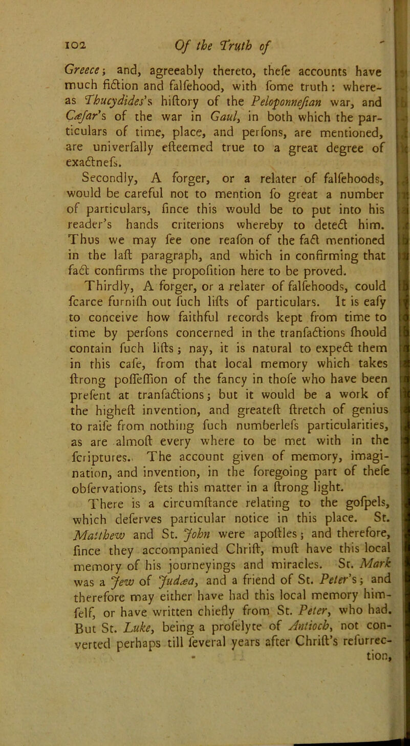 Greece; and, agreeably thereto, thefe accounts have much fiction and falfehood, with fome truth : where- as Thucydides's hiftory of the Peloponnefian war, and Cafar's of the war in Gaul, in both which the par- ticulars of time, place, and perfons, are mentioned, are univerfally efteemed true to a great degree of exadnefs. Secondly, A forger, or a relater of falfehoods, would be careful not to mention fo great a number of particulars, fince this would be to put into his reader’s hands criterions whereby to deted him. Thus we may fee one reafon of the fad mentioned in the laft paragraph, and which in confirming that fad confirms the propofition here to be proved. Thirdly, A forger, or a relater of falfehoods, could fcarce furnifh out fuch lifts of particulars. It is eafy to conceive how faithful records kept from time to time by perfons concerned in the tranfadions ftiould contain fuch lifts; nay, it is natural to exped them in this cafe, from that local memory which takes ftrong pofifeffion of the fancy in thofe who have been prefent at tranfadions j but it would be a work of the higheft invention, and greateft ftretch of genius to raife from nothing fuch numberlefs particularities, as are almoft every where to be met with in the fcriptures. The account given of memory, imagi- nation, and invention, in the foregoing part of thefe obfervations, fets this matter in a ftrong light. There is a circumftance relating to the gofpels, which deferves particular notice in this place. St. Matthew and St. John were apoftles; and therefore, fince they accompanied Chrift, muft have this local memory of his journeyings and miracles. St. Mark was a Jew of Judaa, and a friend of St. Peter’s -, and therefore may either have had this local memory him- felf, or have written chiefly from St. Peter, who had. But St. Luke, being a profelyte of Antioch, not con- verted perhaps till leveral years after Chrift’s refurrec-