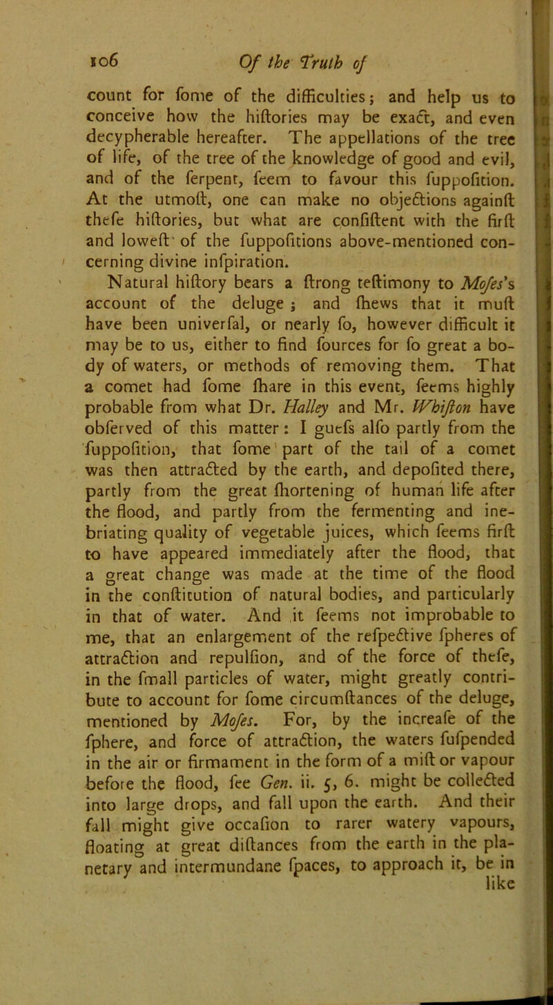 count for fome of the difficulties; and help us to conceive how the hiftories may be exact, and even decypherable hereafter. The appellations of the tree of life, of the tree of the knowledge of good and evil, and of the ferpent, fcem to favour this fuppofition. At the utmoft, one can make no objections againft thefe hiftories, but what are confident with the firft and lowed of the fuppofitions above-mentioned con- cerning divine infpiration. Natural hiftory bears a ftrong teftimony to Mojes's account of the deluge ; and fhews that it muft have been univerfal, or nearly fo, however difficult it may be to us, either to find fources for fo great a bo- dy of waters, or methods of removing them. That a comet had fome fhare in this event, fecms highly probable from what Dr. Halley and Mr. JVhifion have obfet ved of this matter: I guefs alfo partly from the fuppofition, that fome part of the tail of a comet was then attracted by the earth, and depofited there, partly from the great fhortening of human life after the flood, and partly from the fermenting and ine- briating quality of vegetable juices, which feems firft: to have appeared immediately after the flood, that a great change was made at the time of the flood in the conftitution of natural bodies, and particularly in that of water. And it feems not improbable to me, that an enlargement of the refpeCtive fpheres of attraction and repulfion, and of the force of thefe, in the fmall particles of water, might greatly contri- bute to account for fome circumftances of the deluge, mentioned by Mojes. For, by the increafe of the fphere, and force of attraction, the waters fufpended in the air or firmament in the form of a mid or vapour before the flood, fee Gen. ii. 5, 6. might be collected into large drops, and fall upon the earth. And their fall might give occafion to rarer watery vapours, floating at great diftances from the earth in the pla- netary and intermundane fpaces, to approach it, be in