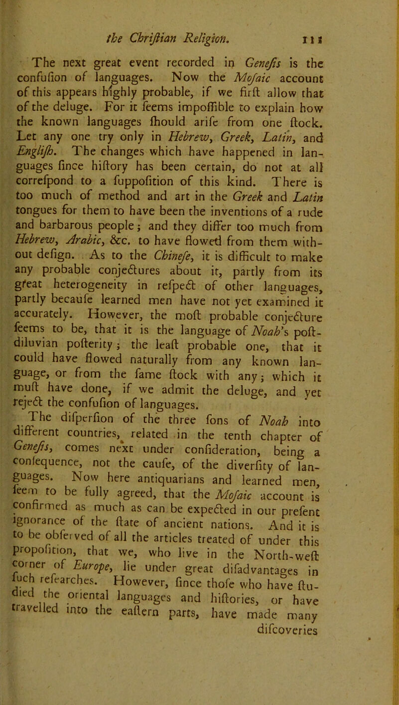 The next great event recorded in Genefis is the confufion of languages. Now the Mojaic account of this appears highly probable, if we firft allow that of the deluge. For it feems impoffible to explain how the known languages fhould arife from one flock. Let any one try only in Hebrew, Greek, Latin, and Englijh. The changes which have happened in lan- guages fince hiftory has been certain, do not at all correfpond to a fuppofition of this kind. There is too much of method and art in the Greek and Latin tongues for them to have been the inventions of a rude and barbarous people; and they differ too much from Hebrew, Arabic, &c. to have flowed from them with- out defign. As to the Chinefe, it is difficult to make any probable conje&ures about it, partly from its gfeat heterogeneity in refpeft of other languages, partly becaufe learned men have not yet examined it accurately. However, the moft probable conjecture feems to be, that it is the language of Noah's, poft- diluvian pofterity j the leaft probable one, that it could have flowed naturally from any known lan- guage, or from the fame flock with any; which it muft have done, if we admit the deluge, and yet rejedl the confufion of languages. The difpcrfion of the three fons of Noah into different countries^ related in the tenth chapter of Genefis, comes next under confideration, being a conlequence, not the caufe, of the diverfity of lan- guages. Now here antiquarians and learned men, leem to be fully agreed, that the Mojaic account is confirmed as much as can be expe&ed in our prelent ignorance of the flare of ancient nations. And it is to be obferved of all the articles treated of under this propofition, that we, who live in the North-weft corner of Europe, lie under great difadvantages in luch refearches. However, fince thofe who have ftu- died the oriental languages and hiftories, or have travelled into the eaftern parts, have made many difcoveries