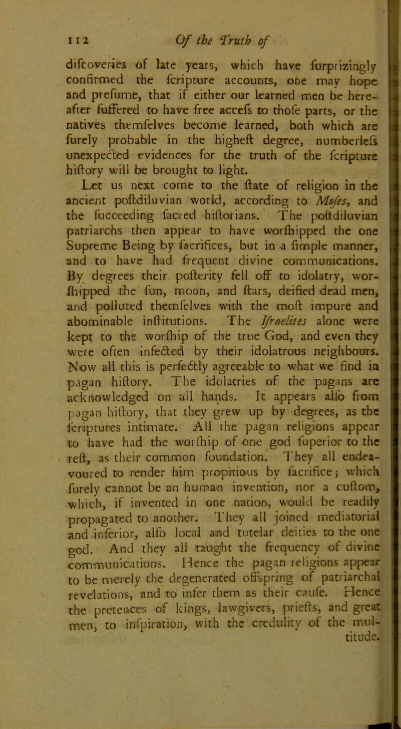 difcover-ies of late years, which have furprizingly confirmed the fcripture accounts, one may hope and prefume, that if either our learned men be here- after fuffered to have free accefs to thofe parts, or the natives themfclves become learned, both which are furely probable in the higheft degree, numberlefs unexpe&ed evidences for the truth of the fcripture hiftory will be brought to light. Let us next come to the ftate of religion in the ancient poftdiluvian world, according to Mofes, and the fucceeding facred hiftorians. The poftdiluvian patriarchs then appear to have worlhipped the one Supreme Being by facrifices, but in a fimple manner, and to have had frequent divine communications. By degrees their pofterity fell off to idolatry, wor- fhipped the fun, moon, and ftars, deified dead men, and polluted themfelves with the mod impure and abominable inftitutions. The Jfraelites alone were kept to the worfhip of the true God, and even they were often infeded by their idolatrous neighbours. Now all this is perfectly agreeable to what we find in pagan hiftory. The idolatries of the pagans are acknowledged on all hands. It appears alfo from pagan hiftory, that they grew up by degrees, as the Scriptures intimate. All the pagan religions appear to have had the worfhip of one god Superior to the reft, as their common foundation. They all endea- voured to render him propitious by Sacrifice; which furely cannot be an human invention, nor a cuftom, which, if invented in one nation, would be readily propagated to another. They all joined mediatorial and inferior, alfo local and tutelar deities to the one god. And they ali taught the frequency of divine communications. Hence the pagan religions appear to be merely the degenerated offspring of patriarchal revelations, and to infer them as their caufe. Hence the pretences of kings, lawgivers, priefts, and great men, to inspiration, 11 li Coe crccii ^ titude.