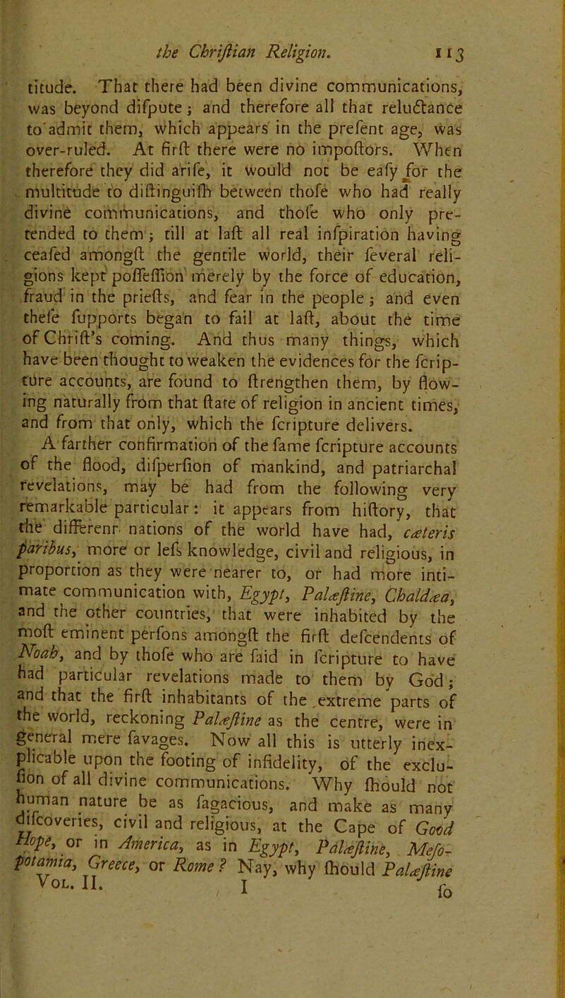 titude. That there had been divine communications, was beyond difpute ; and therefore all that reluctance to'admit them, which appears in the prefent age, was over-ruled. At firft there were no impoftors. When therefore they did arife, it Would not be eafyjor the multitude to diftinguifb between thofe who had really divine communications, and thofe who only pre- tended to them ; till at laft all real infpiration having ceafed amongft the gentile world, their feveral reli- gions kept pofleflion merely by the force of education, fraud in the priefts, and fear in the people; and even there fupports began to fail at laft, about the time ofChrift’s coming. And thus many things, which have been thought to weaken the evidences for the ferip- ttire accounts, are found to ftrengthen them, by flow- ing naturally from that flare of religion in ancient times, and from that only, which the feripture delivers. A farther confirmation of the fame feripture accounts of the flood, difperfion of mankind, and patriarchal revelations, may be had from the following very remarkable particular: it appears from hiftory, that the different, nations of the world have had, cateris paribus, more or lefs knowledge, civil and religious, in proportion as they were nearer to, or had more inti- mate communication with, Egypt, PaUftine, Chaldaa, and the other countries, that were inhabited by the moft eminent perfons amongft the firft dependents of Noah, and by thofe who are faid in feripture to have had particular revelations made to them by God; and that the firft inhabitants of the,extreme parts of the world, reckoning Paltejline as the centre, were in general mere favages. Now all this is utterly inex- plicable upon the footing of infidelity, of the exclu- fion of all divine communications. Why fhould not human nature be as fagacious, and make as many difcoveries, civil and religious, at the Cape of Good Hope, or in America, as in Egypt, PaUftine, Meso- potamia, Greece, or Rome? Nay, why fhould PaUftine VoL-n. , I f0