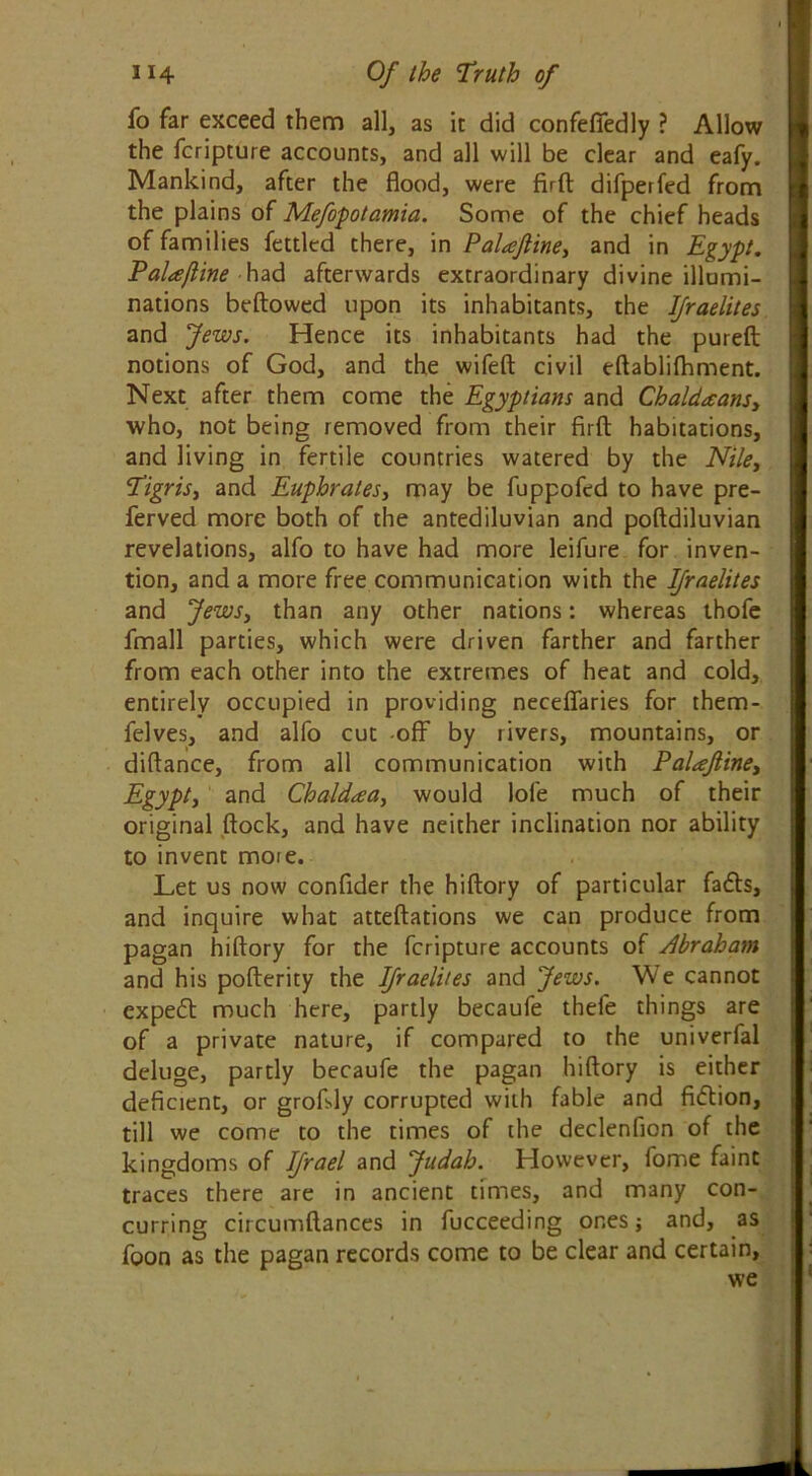 fo far exceed them all, as it did confefTedly ? Allow the fcripture accounts, and all will be clear and eafy. Mankind, after the flood, were firft difperfed from the plains of Mefopotamia. Some of the chief heads of families fettled there, in Palaftine, and in Egypt. Palaftine had afterwards extraordinary divine illumi- nations bellowed upon its inhabitants, the IJraelites and Jews. Hence its inhabitants had the pureft notions of God, and the wifeft civil eftablifhment. Next after them come the Egyptians and Chaldaansy who, not being removed from their firfl; habitations, and living in fertile countries watered by the Nile, Tigris, and Euphrates, may be fuppofed to have pre- ferved more both of the antediluvian and poftdiluvian revelations, alfo to have had more leifure for inven- tion, and a more free communication with the IJraelites and Jews, than any other nations: whereas thofe fmall parties, which were driven farther and farther from each other into the extremes of heat and cold, entirely occupied in providing neceflfaries for them- felves, and alfo cut -off by rivers, mountains, or diftance, from all communication with Palaftine, Egypty and Chaldaay would lofe much of their original flock, and have neither inclination nor ability to invent mote. Let us now confider the hiftory of particular fadls, and inquire what atteftations we can produce from pagan hiftory for the fcripture accounts of Abraham and his pofterity the IJraelites and Jews. We cannot cxpeft much here, partly becaufe thefe things are of a private nature, if compared to the univerfal deluge, partly becaufe the pagan hiftory is either deficient, or grofsly corrupted with fable and fidlion, till we come to the times of the declenfion of the kingdoms of IJrael and Judah. However, fome faint traces there are in ancient times, and many con- curring circumftances in fucceeding ones; and, as foon as the pagan records come to be clear and certain, we