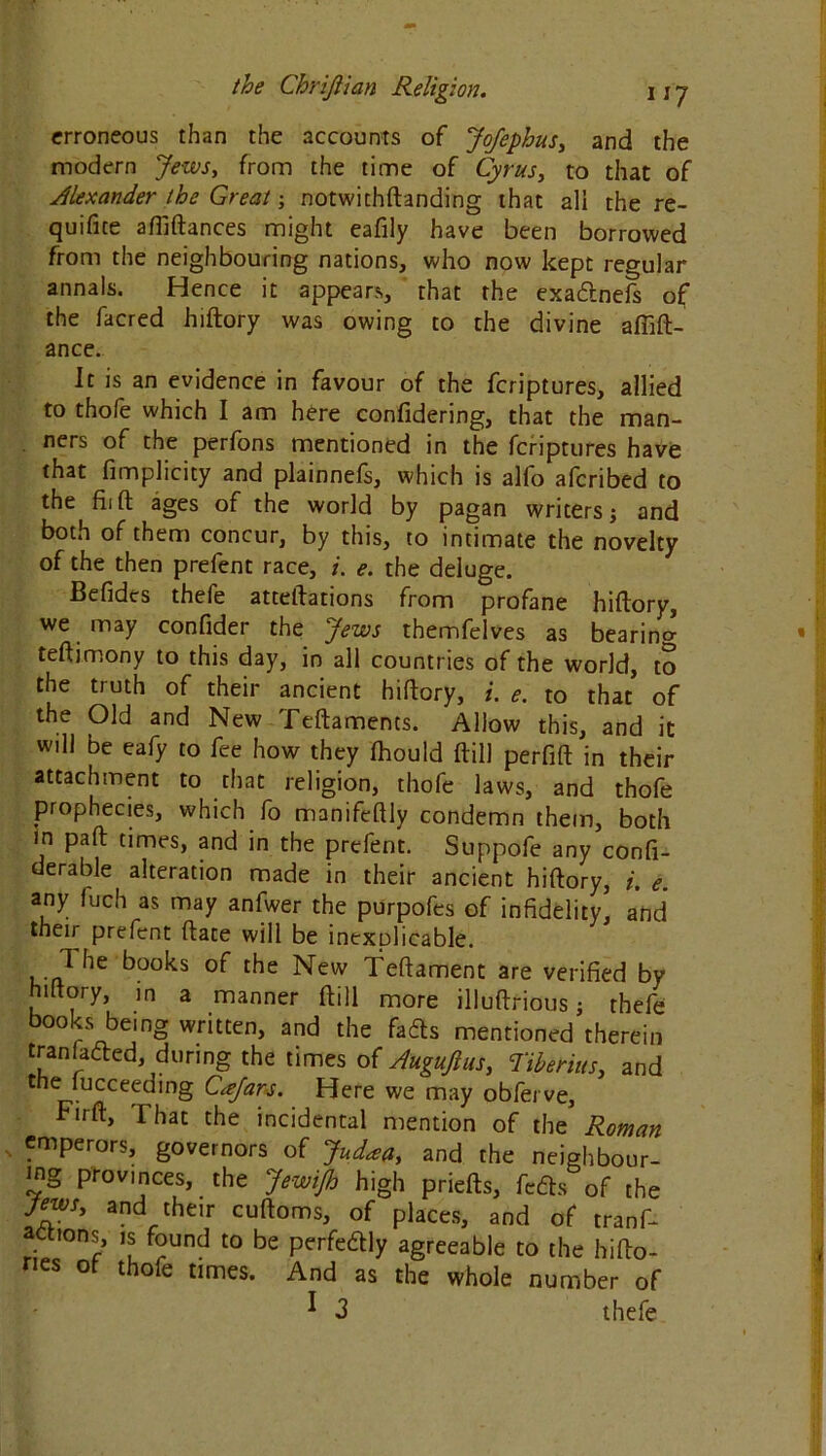 erroneous than the accounts of JoJephus, and the modern Jews, from the time of Cyrus, to that of Alexander the Great; notwithftanding that all the re- queue aftiftances might eafily have been borrowed from the neighbouring nations, who now kept regular annals. Hence it appears, that the exadtnefs of the facred hiftory was owing to the divine affift- ance. It is an evidence in favour of the feriptures, allied to thofe which I am here confidering, that the man- ners of the perfons mentioned in the feriptures have that fimplicity and plainnefs, which is alfo aferibed to the fiift ages of the world by pagan writers; and both of them concur, by this, to intimate the novelty of the then prefent race, i. e. the deluge. Befides thefe atteftations from profane hiftory, we may confider the Jews themfelves as bearing teftimony to this day, in all countries of the world, to the truth of their ancient hiftory, i. e. to that of the Old and New Teftaments. Allow this, and it will be eafy to fee how they Ihould ftill perfift in their attachment to that religion, thofe laws, and thofe prophecies, which fo manifeftly condemn them, both in paft times, and in the prefent. Suppofe any confi- derable alteration made in their ancient hiftory, i. e any fuch as may anfwer the purpofes of infidelity, and their prefent ftate will be inexDlicable. I he books of the New Teftament are verified by hiltory, in a manner ftill more illuftrious; thefe books being written, and the fadts mentioned therein transacted, during the times of Augujlus, Tiberius, and the lucceeding Cajars. Here we may obferve, Firft, That the incidental mention of the Roman emperors, governors of Judaa, and the neighbour- ing provinces, the JewiJh high priefts, feds of the Jews, and their cuftoms, of places, and of ref- actions, is found to be perfedly agreeable to the hifto- nes ot thofe times. And as the whole number of