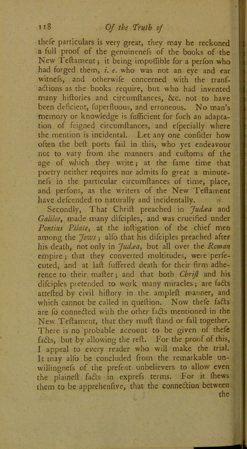 thefe particulars is very great, they may be reckoned a full proof of the genuinenefs of the books of the New Teftament ; it being impoftible for a perfon who had forged them, i. e. who was not an eye and ear witnefs, and otherwife concerned with the tranf- adions as the books require, but who had invented many hiftories and circumftances, &c. not to have been deficient, fuperfiuous, and erroneous. No man’s memory or knowledge is fufficient for fuch an adapta- tion of feigned circumftances, and efpecially where the mention is incidental. Let any one confider how often the bell; poets fail in this, who yet endeavour not to vary from the manners and cuftoms of the age of which they write; at the fame time that poetry neither requires nor admits fo great a minute- nefs in the particular circumftances of time, place, and perfons, as the writers of the New Teftament have defcended to naturally and incidentally. Secondly, That Chrift preached in Jud<ea and Galilee, made many difciples, and was crucified under Pontius Pilate, at the inftigation of the chief men among the 'Jews ; alfo that his difciples preached after his death, not only in Jud^a, but all over the Roman empire i that they converted multitudes, were perfe- cted, and at laft fuffered death for their firm adhe- rence to their mailer; and that both Chrijl and his difciples pretended to work many miracles; are fads attefted by civil hiftory in the ampleft manner, and which cannot be called in queftion. Now thefe fa<5ts are fo conneded with the other fids mentioned in the New Teftament, that they mull Hand or fall together. There is no probable account to be given of thefe fads, but by allowing the reft. For the proof of this, I appeal to every reader who will make the trial. It may alfo be concluded from the remarkable un- willingnefs of the prefent unbelievers to allow even the plained fads in cxprefs terms. For it (hews them to be apprehenfive, that the connedion between