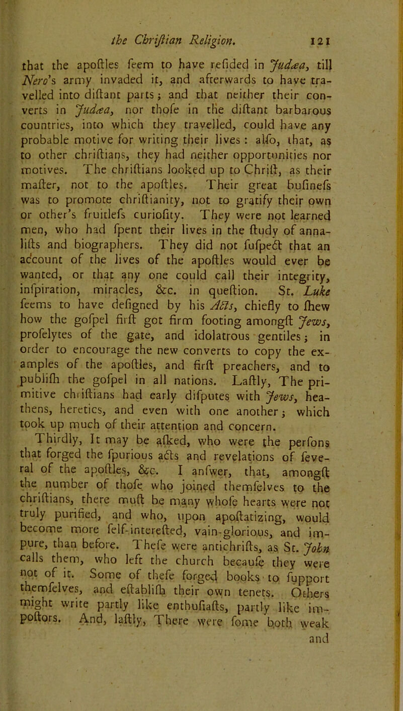 that the apoftles feem to have refided in Judaea, till Nero’s, army invaded it, and afterwards to have tra- velled into diftanc parts; and that neither their con- verts in Jud<ea3 nor thofe in the diftant barbarous countries, into which they travelled, could have any probable motive for writing their lives: alfo, that, as to other chriftians, they had neither opportunities nor motives. The chriftians looked up to Chrift, as their mafter, not to the apoftles. Their great bufinefs was to promote chriftianity, not to gratify their own or other’s fruitlefs curiofity. They were not learned men, who had fpent their lives in the ftudy of anna- lifts and biographers. They did not fufped that an account of the lives of the apoftles would ever be wanted, or that any one could call their integrity, inlpiration, miracles, &c. in queftion. St. Luke feems to have defigned by his Jfts, chiefly to Ihew how the gofpel fir ft got firm footing amongft Jews, profelytes of the gate, and idolatrous gentiles j in order to encourage the new converts to copy the ex- amples of the apoftles, and firft preachers, and to publifh the gofpel in all nations. Laftly, The pri- mitive chiiftians had early difputes with Jews3 hea- thens, heretics, and even with one another -3 which took up much of their attention and concern. Thirdly, It may be afked, who were the perfons that forged the fpurious adds and revelations of feve- ral of the apoftles, &c. I anfwer, that, amongft: the number of thofe, who joined themfelves to the chriftians, there muft be many whofe hearts were not truly purified, and who, upon apoftatizing, would become more felf-interested, vain-glorious, and im- pure, than before. Thefe were antichrifts, as St. John calls them, who left the church becaule they were not of it. Some of thefe forged books to fupport themfelves, and eftablifh their own tenets. Others might write partly like enthufiafts, partly like im- poftors. And, laftly, There were fome both weak and