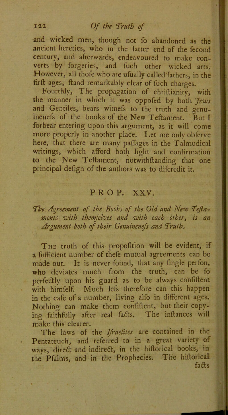 and wicked men, though not fo abandoned as the ancient heretics, who in the latter end of the fecond century, and afterwards, endeavoured to make con- verts by forgeries, and fuch other wicked arts. However, all thofe who are ufually called fathers, in the firft ages, (land remarkably clear of fuch charges. Fourthly, The propagation of chriftianity, with the manner in which it was oppofed by both Jews and Gentiles, bears witnefs to the truth and genu- inenefs of the books of the New Teftament. But I forbear entering upon this argument, as it will come more properly in another place. Let me only obferve here, that there are many paffages in the Talmudical writings, which afford both light and confirmation to the New Teftament, notwithftanding that one principal defign of the authors was to difcredit it. PROP. XXV. The Agreement of the Books of the Old and New Tefta- ments with themfelves and with each other, is an Argument both of their Genuinenefs and Truth. The truth of this propofition will be evident, if a fufficient number of thefe mutual agreements can be made out. It is never found, that any fingle perfon, who deviates much from the truth, can be fo perfedly upon his guard as to be always confident with himfelf. Much lefs therefore can this happen in the cafe of a number, living alfo in different ages. Nothing can make them confident, but their copy- ing faithfully after real fads. The inftances will make this clearer. The laws of the lfraelites are contained in the Pentateuch, and referred to in a great variety of ways, dired and indired, in the hiftorical books, in the Pfalms, and in the Prophecies. The hiftorical fads