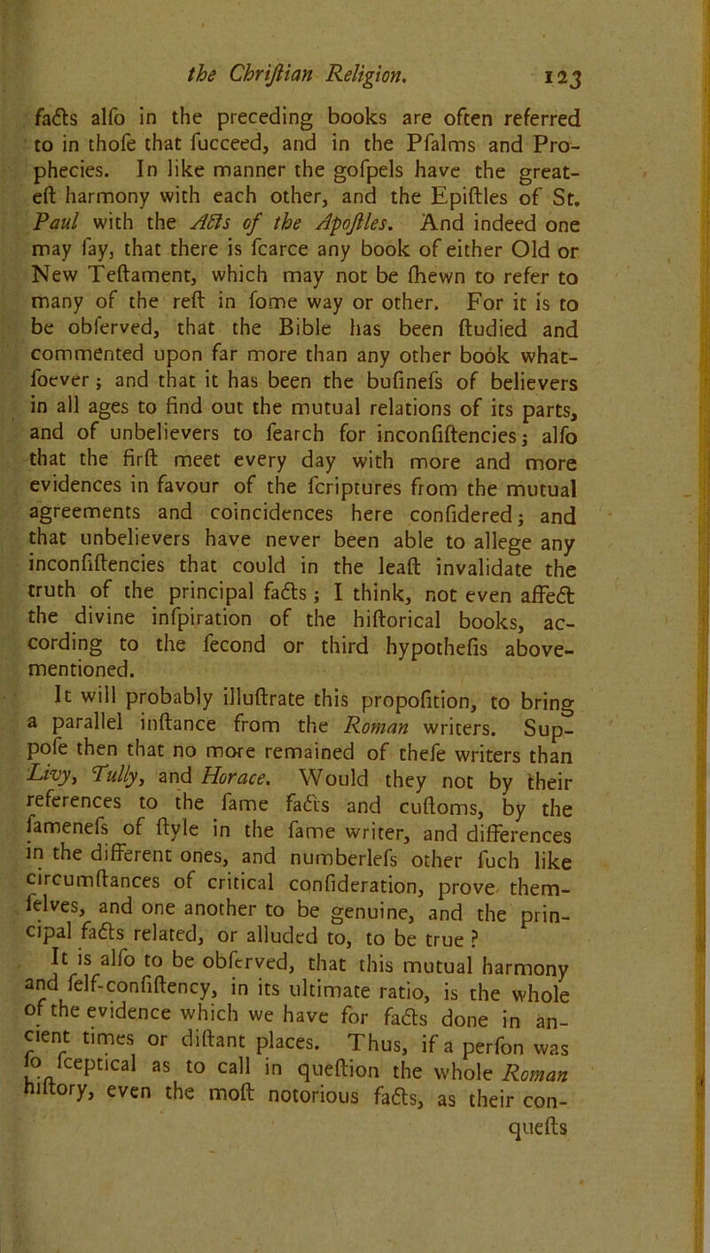 fads alfo in the preceding books are often referred to in thofe that fucceed, and in the Pfalms and Pro- phecies. In like manner the gofpels have the great- eft harmony with each other, and the Epiftles of St. Paul with the Alls of the Apojlles. And indeed one may fay, that there is fcarce any book of either Old or New Teftament, which may not be fhewn to refer to many of the reft in fome way or other. For it is to be obferved, that the Bible has been ftudied and commented upon far more than any other book what- foever; and that it has been the bufinefs of believers in all ages to find out the mutual relations of its parts, and of unbelievers to fearch for inconfiftencies; alfo that the firft meet every day with more and more evidences in favour of the fcriptures from the mutual agreements and coincidences here confidered; and that unbelievers have never been able to allege any inconfiftencies that could in the leaft invalidate the truth of the principal fads; I think, not even affed the divine infpiration of the hiftorical books, ac- cording to the fecond or third hypothefis above- mentioned. It will probably illuftrate this propofition, to bring a parallel inftance from the Roman writers. Sup- pofe then that no more remained of thefe writers than Livy, Tully, and Horace. Would they not by their references to the fame fairs and cuftoms, by the famenefs of ftyle in the fame writer, and differences in the different ones, and numberlefs other fuch like circumftances of critical confideration, prove them- ielves, and one another to be genuine, and the prin- cipal fails related, or alluded to, to be true ? It is alfo to be obferved, that this mutual harmony and felf-confiftency, in its ultimate ratio, is the whole of the evidence which we have for fads done in an- cient times or diftant places. Thus, if a perfon was lo fceptical as to call in queftion the whole Roman niltory, even the moft notorious fads, as their con- quefts