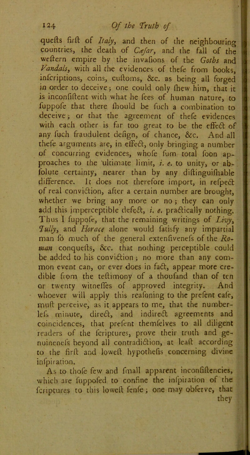 quefts fird of Italy, and then of the neighbouring countries, the death of Cafar, and the fall of the weftern empire by the invafions of the Goths and Vandals, with all the evidences of thefe from books, infcriptions, coins, cuftoms, &c. as being all forged in order to deceive} one could only (hew him, that it is inconfiftent with what he fees of human nature, to fuppofe that there fhould be fuch a combination to deceive; or that the agreement of thefe evidences with each other is far too great to be the effect of any fuch fraudulent defign, of chance, &c. And all thefe arguments are, in effeCt, only bringing a number of concurring evidences, whofe fum total foon ap- proaches to the ultimate limit, i. e. to unity, or ab- folute certainty, nearer than by any didinguiflrable difference. It does not therefore import, in refpeCt of real conviction, after a certain number are brought, whether we bring any more or no; they can only add this imperceptible defect, i. e. practically nothing. Thus I fuppofe, that the remaining writings of Livyt Tully, and Horace alone would fatisfy any impartial man fo much of the general extenfivenefs of the Ro- man conqueds, &c. that nothing perceptible could be added to his conviction; no more than any com- mon event can, or ever does in faCt, appear more cre- dible from the tedimony of a thoufand than of ten or twenty witnefies of approved integrity. And whoever will apply this reafoning to the prefent cafe, mud perceive, as it appears to me, that the number- lef> minute, direCt, and indirect agreements and coincidences, that prefent themfelves to all diligent readers of the feriptures, prove their truth and ge- nuinenefs beyond all contradiction, at lead according to the fird and lowed hypothefis concerning divine infpiratian. As to thofe few and fmall apparent inconfidencies, which are fuppofed to confine the infpiration of the feriptures to this lowed fenfe; one may obferve, that they