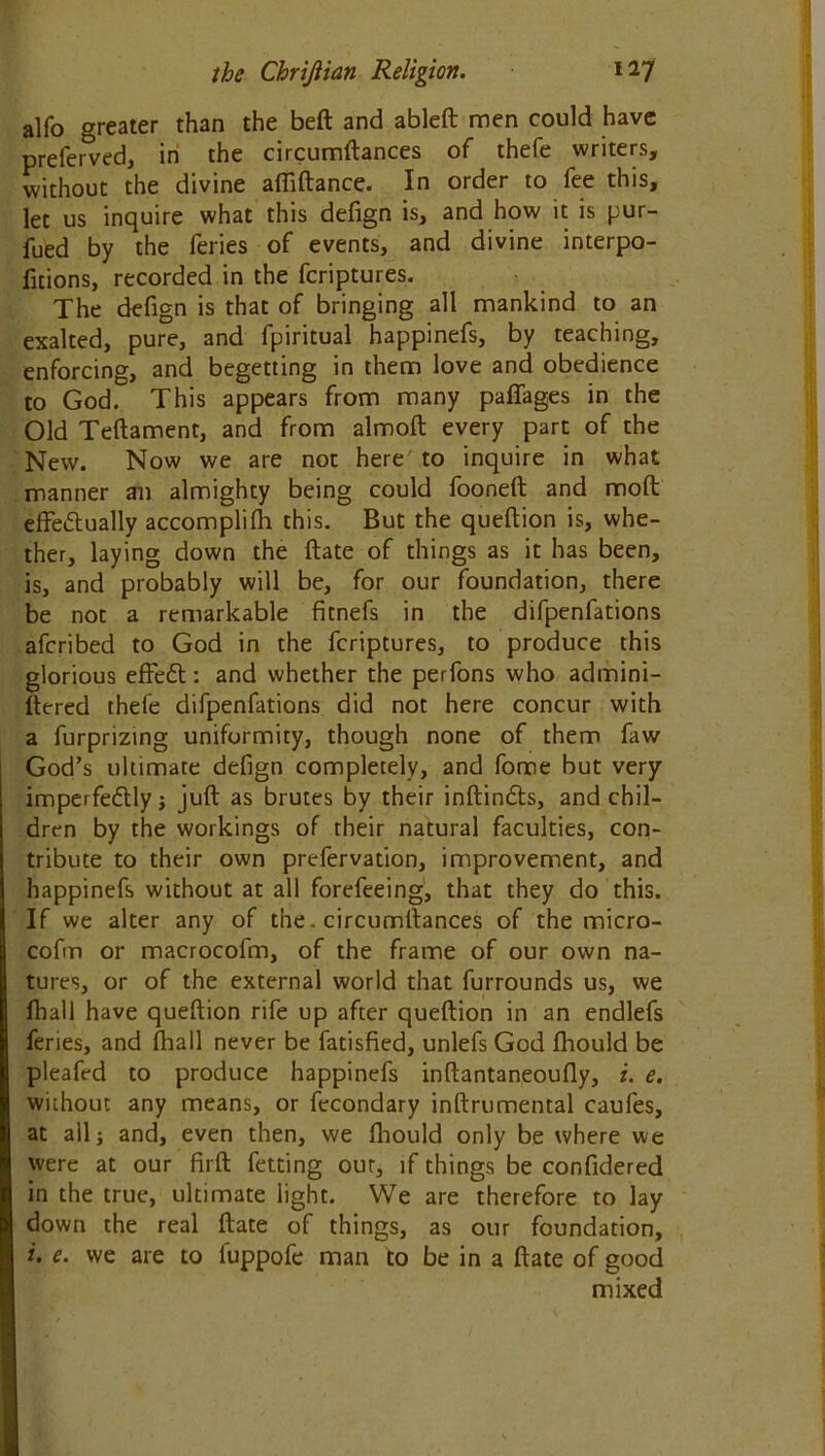 alfo greater than the beft and ableft men could have preferred, in the circumftances of thefe writers, without the divine afliftance. In order to fee this, let us inquire what this defign is, and how it is pur- fued by the feries of events, and divine interpo- fitions, recorded in the fcriptures. The defign is that of bringing all mankind to an exalted, pure, and fpiritual happinefs, by teaching, enforcing, and begetting in them love and obedience to God. This appears from many paffages in the Old Teftament, and from almoft every part of the New. Now we are not here'to inquire in what manner an almighty being could fooneft and moft effectually accomplifh this. But the queftion is, whe- ther, laying down the ftate of things as it has been, is, and probably will be, for our foundation, there be not a remarkable fitnefs in the difpenfations afcribed to God in the fcriptures, to produce this glorious effedt: and whether the perfons who admini- ftered thefe difpenfations did not here concur with a furpriztng uniformity, though none of them faw God’s ultimate defign completely, and fome but very imperfeCtly ; juft as brutes by their inftinCts, and chil- dren by the workings of their natural faculties, con- tribute to their own preservation, improvement, and happinefs without at all forefeeing, that they do this. If we alter any of the. circumftances of the micro- cofm or macrocofm, of the frame of our own na- tures, or of the external world that furrounds us, we fhall have queftion rife up after queftion in an endlefs feries, and fhall never be fatisfied, unlefs God fhould be pleafed to produce happinefs inftantaneoufly, i. e. without any means, or fecondary inftrumental caufes, at all; and, even then, we fhould only be where we were at our firft fetting out, if things be confidered in the true, ultimate light. We are therefore to lay down the real ftate of things, as our foundation, i. e. we are to iuppofe man to be in a ftate of good mixed