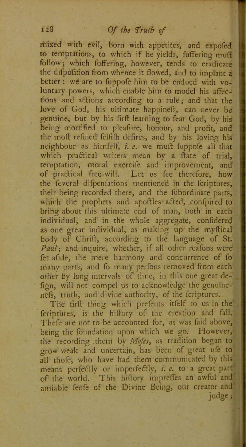 mixed with evil, born with appetites, and expofed to temptations, to which if he yields, fuffering mud I follow; which fuffering, however, tends to eradicate H the difpofition from whence it flowed, and to implant a better : we are to fuppofe him to be endued with vo- 1 luntary powers, which enable him to model his affec- tions and aCtions according to a rule; and that the love of God, his ultimate happinefs, can never be ■ genuine, but by his fird learning to fear God, by his being mortified to pleafure, honour, and profit, and the mod refined felfifh defires, and by his loving his 1 neighbour as himfelf, i. e. we mud fuppofe all that I which practical writers mean by a date of trial, | temptation, moral exercife and improvement, and of practical free-will. Let us fee therefore, how | the feveral difpenfations mentioned in the fcriptures, | their being recorded there, and the lubordinate parts, which the prophets and apodles aCted, confpired to bring about this ultimate end of man, both in each individual, and in the whole aggregate, confiderecj as one great individual, as making up the mydical body of Chrid, according to the language of St. Paul-, and inquire, whether, if all other reafons were fet afide, the mere harmony and concurrence of fo many parts, and fo many perfons removed from each other by long intervals of time, in this one great de- . fign, will not compel us to acknowledge the genoine- nefs, truth, and divine authority, of the fcriptures. The fird thing which prefents itfelf to us in the fcriptures, is the hidory of the creation and fall. Thefe are not to be accounted for, as was faid above, being the foundation upon which we go. However, the recording them by Mofes, as tradition began to grow weak and uncertain, has been of great ufe to all thole, who have had them communicated by this means perfectly or imperfectly, i. e. to a great part of the world. This hidory imprefies an awful and