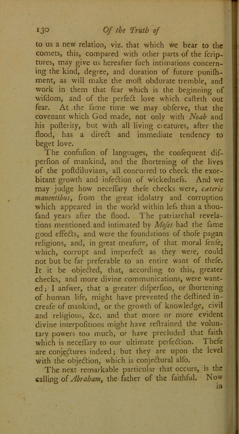 to us a new relation, viz. that which we bear to the comets, this, compared with ocher parts of the fcrip- tures, may give us hereafter fuch intimations concern- ing the kind, degree, and duration of future punifh- ment, as will make the mod obdurate tremble, and work in them that fear which is the beginning of wifdom, and of the perfect love which cafteth out fear. At the fame time we may obferve, that the covenant which God made, not only with Noah and his poftericy, but with all living cieatures, after the flood, has a direct and immediate tendency to beget love. The confufion of languages, the confequent dif- perfion of mankind, and the fhortening of the lives of the poftdiluvians, all concurred to check the exor- bitant growth and infection of wickednefs. And we may judge how neceflary thefe checks were, ueteris manentibus, from the great idolatry and corruption which appeared in the world within lefs than a thou- fand years after the flood. The patriarchal revela- tions mentioned and intimated by Mofes had the fame good effects, and were the foundations of thofe pagan religions, and, in great meafure, of that moral fenfe, which, corrupt and imperfedt as they were, could not but be far preferable to an entire want of thefe. It it be objected, that, according to this, greater checks, and more divine communications, were want- ed ; I anfwer, that a greater'difperfion, or fhortening of human life, might have prevented the deftined in- creafe of mankind, or the growth of knowledge, civil and religious, &c. and that more or more evident divine interpofitions might have refrained the volun- tary powers too much, or have precluded that faith which is neceflary to our ultimate perfedtion. Thefe are conjedtures indeed; but they are upon the level with the objedlion, which is conjedtural alfo. The next remarkable particular that occurs, is the calling of Abraham, the father of the faithful. Now in