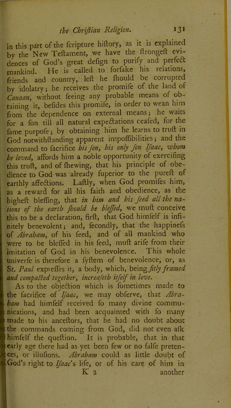 the Chrijlian Religion. 131 in this part of the fcripture hiftory, as it is explained by the New Tcftament, we have the ftrongeft evi- dences of God’s great defign to purify and perfetf: mankind. He is called to forfake his relations, friends and country, left he fliould be corrupted by idolatry; he receives the promife of the land of Canaan, without feeing any probable means of ob- taining it, befides this promife, in order to wean him from 'die dependence on external means; he waits for a fon till all natural expectations ceafed, for the fame purpofe; by obtaining him He learns to trull in God notwithftanding apparent impoffibilities; and the command to facrifice his Jon, his only Jon IJaac, whom he loved, affords him a noble opportunity of exercifing this truft, and of Ihewing, that his principle of obe- dience to God was already fuperior to the pureft of earthly affe&ions. Laftly, when God promifes him, as a reward for all his faith and obedience, as the higheft blefling, that in him and his Jeed all the na- tions oj the earth Jhould be blejfed, we mull conceive this to be a declaration, firft, that God himfelf is infi- nitely benevolent; and, fecondly, that the happinefs of Abraham, of his feed, and of all mankind who were to be bleffed in his feed, mull arife from their imitation of God in his benevolence. This whole univerfe is therefore a fyftem of benevolence, or, as St. Paul expreffes it, a body, which, being fitly Jramed and compared together, increajeth itjelf in love. As to the objection which is fometimes made to the facrifice of IJaac, we may obferve, that Abra- ham had himfelf received fo many divine commu- nications, and had been acquainted with fo many made to his anceftors, that he had no doubt about the commands coming from God, did not even afk himfelf the queftion. It is probable, that in that early age there had as yet been few or no falfe preten- ces, or illufions. Abraham could as little doubt of God’s right to IJaac s life, or of his care of him in K' 2 another