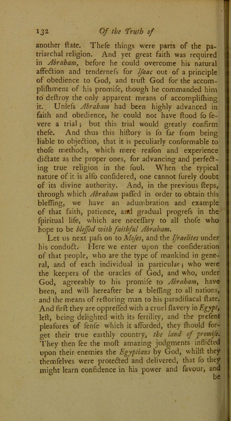 another date. Thefe things were parts of the pa- triarchal religion. And yet great faith was required in Abraham, before he could overcome his natural affection and tendernefs for Ifaac out of a principle of obedience to God, and truft God for the accom- pliffiment of his promife, though he commanded him to dedroy the only apparent means of accomplifhing it. Unlefs Abraham had been highly advanced in faith and obedience, he could not have flood fo fe- vere a trial; but this trial would greatly confirm thefe. And thus this hiftory is fo far from being liable to objection, that it is peculiarly conformable to thofe methods, which mere reafon and experience di&ate as the proper ones, for advancing and perfect- ing true religion in the foul. When the typical nature of it is alfo confidered, one cannot furely doubt of its divine authority. And, in the previous fteps, through which Abraham pafied in order to obtain this blefiing, we have an adumbration and example of that faith, patience, artd gradual progrefs in the fpiritual life, which are neceffary to all thofe who hope to be blejfed with faithful Abraham. Let us next pafs on to Mofes, and the Ifraelites under his condudl.' Here we enter upon the confideration of that people, who are the type of mankind in gene- ral, and of each individual in particular; who were the keepers of the oracles of God, and who, under God, agreeably to his promife to Abraham, have been, and will- hereafter be a blefiing to all nations, and the means of reftoring man to his paradifiacal (late. And firfl they are opprefled with a cruel flavery in Egypt, led, being delighted with its fertility, and the prefent pleafures of fenfe which it afforded, they fhould for- get their true earthly country, the land of promife. They then fee the mod amazing judgments inflicted upon their enemies the Egyptians by God, whild they themfelves were protected and delivered, that fo they might learn confidence in his power and favour, and