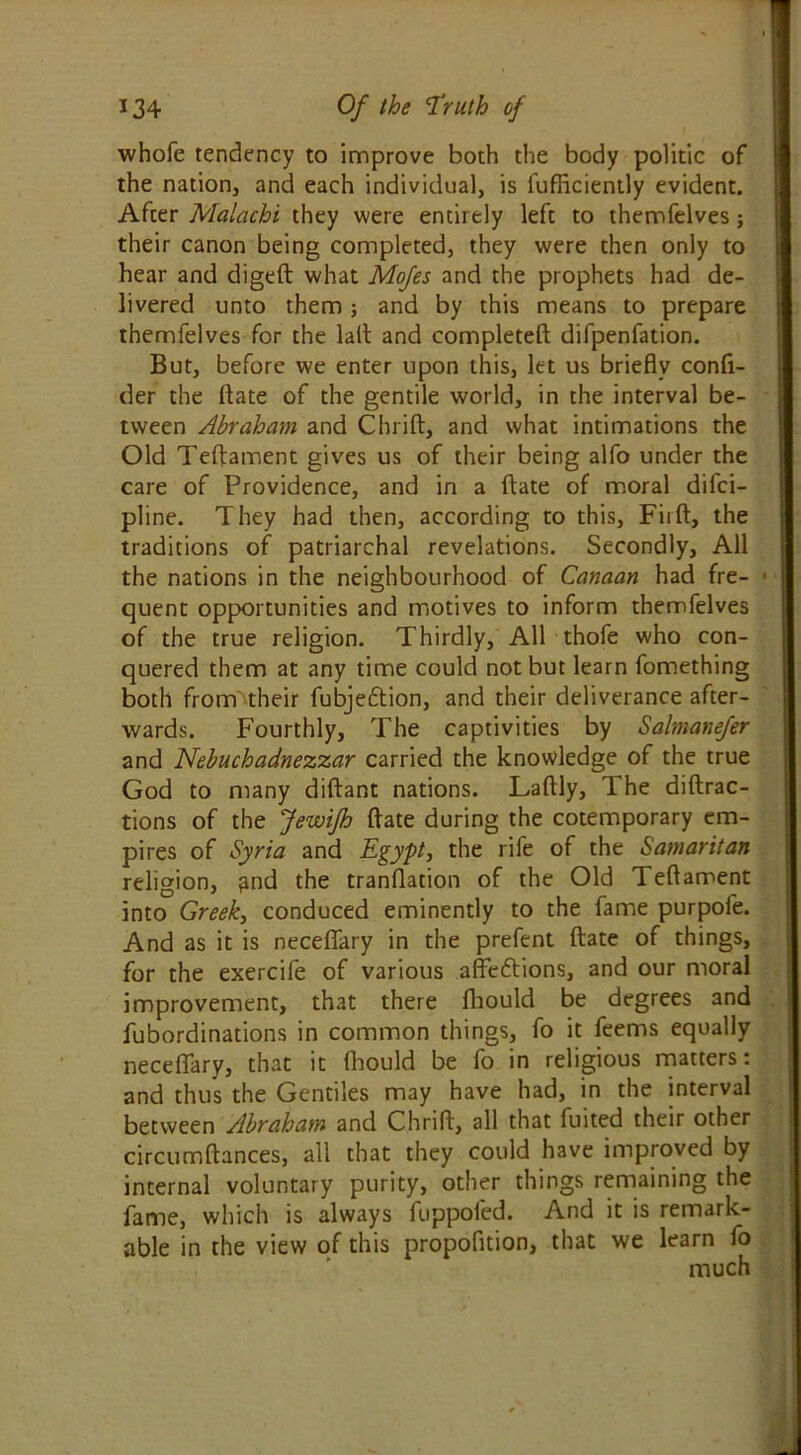 whole tendency to improve both the body politic of the nation, and each individual, is fufficiently evident. After Malachi they were entirely left to themfelves; their canon being completed, they were then only to hear and digeft what Mofes and the prophets had de- livered unto them and by this means to prepare themfelves for the lalt and completed difpenfation. But, before we enter upon this, let us briefly confi- der the ftate of the gentile world, in the interval be- tween Abraham and Chrift, and what intimations the Old Teftament gives us of their being alfo under the care of Providence, and in a ftate of moral difci- pline. They had then, according to this, Fiift, the traditions of patriarchal revelations. Secondly, All the nations in the neighbourhood of Canaan had fre- quent opportunities and motives to inform themfelves of the true religion. Thirdly, All thofe who con- quered them at any time could not but learn fomething both from'their fubjeftion, and their deliverance after- wards. Fourthly, The captivities by Salmanefer and Nebuchadnezzar carried the knowledge of the true God to many diftant nations. Laftly, The diffrac- tions of the Jewifh ftate during the cotemporary em- pires of Syria and Egypt, the rife of the Samaritan religion, and the tranflation of the Old Teftament into Greek, conduced eminently to the fame purpofe. And as it is neceflary in the prefent ftate of things, for the exercife of various affections, and our moral improvement, that there fhould be degrees and fubordinations in common things, fo it feems equally neceflary, that it fhould be fo in religious matters: and thus the Gentiles may have had, in the interval between Abraham and Chrift, all that fuited their other circumftances, all that they could have improved by internal voluntary purity, other things remaining the fame, which is always fuppofed. And it is remark- able in the view of this propofition, that we learn fo much