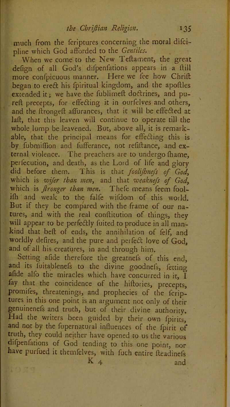 much from the fcriptures concerning the moral difci- pline which God afforded to the Gentiles. When we come to the New Teftament, the great defign of all God’s difpenfations appears in a {fill more confpicuous manner. Here we fee how Chrift began to ered his fpiritual kingdom, and the apoftles extended it; we have the fublirneft dodrines, and pu- reft precepts, for effecting it in ourfelves and others, and the ffrongefl affurances, that it will be efFeded at laft, that this leaven will continue to operate till the whole lump be leavened. But, above all, it is remark- able, that the principal means for effecting this is by fubmiffion and fufferance, not reflftance, and ex- ternal violence. The preachers are to undergo fhame, perfecution, and death, as the Lord of life and glory did before them. This is that foolijhne/s of God, which is wifer than men, and that weaknefs of God, which is Jlronger than men. Thefe means feem fool- ifh and weak to the falfe wifdom of this world. But if they be compared with the frame of our na- tures, and with the real conftitution of things, they will appear to be perfedly fuited to produce in all man- kind that beft of ends, the annihilation of felf, and worldly defires, and the pure and perfed love of God, and of all his creatures, in and through him. Setting afide therefore the greatnefs of this end, and its fuitablenefs to the divine goodnefs, fetting afide alfo the miracles which have concurred in it, I fay that the coincidence of the hiftories, precepts, promifes, threatenings, and prophecies of the fcrip- tures in this one point is an argument not only of their genuinenefs and truth, but of their divine authority. Had the writers been guided by their own fpirits, and not by the fupernatural influences of the fpirit of truth, they could neither have opened to us the various difpenfations of God tending to this one point, nor have purfued it themfelves, with fuch entire fteadinefs