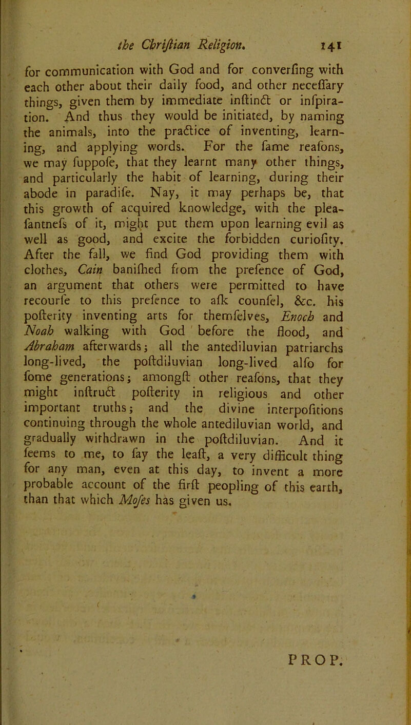 for communication with God and for converfing with each other about their daily food, and other neceflary things, given them by immediate inftindt or infpira- tion. And thus they would be initiated, by naming the animals, into the pra&ice of inventing, learn- ing, and applying words. For the fame reafons, we may fuppofe, that they learnt many other things, and particularly the habit of learning, during their abode in paradile. Nay, it may perhaps be, that this growth of acquired knowledge, with the plea- fantnefs of it, might put them upon learning evil as well as good, and excite the forbidden curiofity. After the fall, we find God providing them with clothes, Cain banifhed from the prefence of God, an argument that others were permitted to have recourle to this prefence to afk counfel, &c. his pofterity inventing arts for themfelves, Enoch and Noah walking with God before the flood, and Abraham afterwards; all the antediluvian patriarchs long-lived, the poftdiluvian long-lived alfo for fome generations; amongft other reafons, that they might inftrudt pofterity in religious and other important truths; and the divine interpofttions continuing through the whole antediluvian world, and gradually withdrawn in the poftdiluvian. And it feems to me, to fay the leaft, a very difficult thing for any man, even at this day, to invent a more probable account of the firft peopling of this earth, than that which Mo/es has given us. ( t