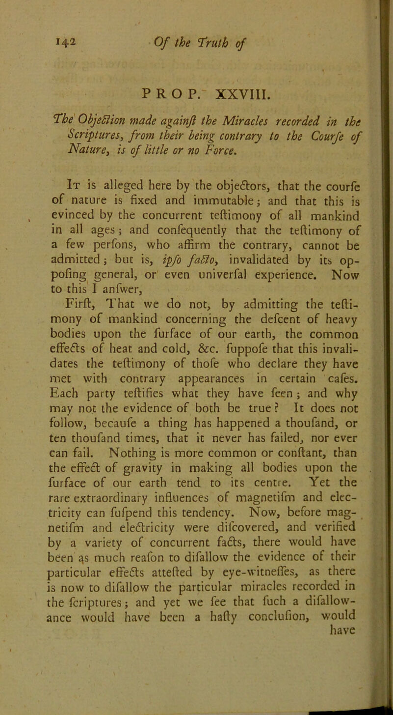 PROP. XXVIII. The Objection made againfl the Miracles recorded in the Scriptures, from their being contrary to the Courfe of Nature, is of little or no Force. It is alleged here by the objectors, that the courfe of nature is fixed and immutable and that this is evinced by the concurrent teftimony of all mankind in all ages; and confequently that the teftimony of a few perfons, who affirm the contrary, cannot be admitted; but is, ipfo fablo, invalidated by its op- pofing general, or even univerfal experience. Now to this I anfwer, Firft, That we do not, by admitting the tefti- mony of mankind concerning the defcent of heavy bodies upon the furface of our earth, the common effedts of heat and cold, &c. fuppofe that this invali- dates the teftimony of thofe who declare they have met with contrary appearances in certain cafes. Each party teftifies what they have feen ; and why may not the evidence of both be true ? It does not follow, becaufe a thing has happened a thoufand, or ten thoufand times, that it never has failed, nor ever can fail. Nothing is more common or conftant, than the effedt of gravity in making all bodies upon the furface of our earth tend to its centre. Yet the rare extraordinary influences of magnetifm and elec- tricity can fufpend this tendency. Now, before mag- netifm and eledtricity were difcovered, and verified by a variety of concurrent fadts, there would have been qs much reafon to difallow the evidence of their particular effedts attefted by eye-witneffes, as there is now to difallow the particular miracles recorded in the fcriptures; and yet we fee that fuch a difallow- ance would have been a hafty conclufion, would have