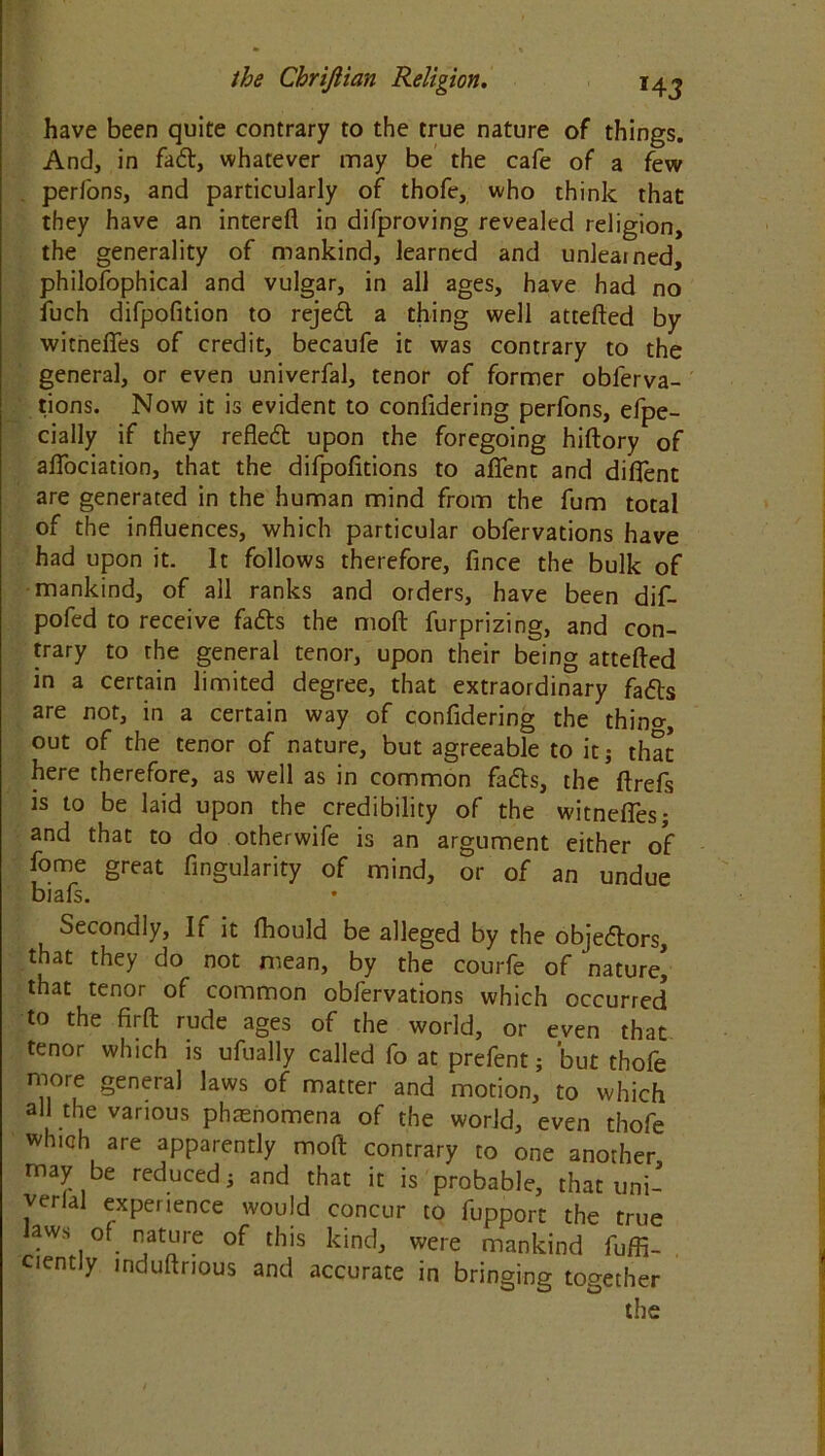 have been quite contrary to the true nature of things. And, in fad, whatever may be the cafe of a few perfons, and particularly of thofe, who think that they have an interefl in difproving revealed religion, the generality of mankind, learned and unlearned, philofophical and vulgar, in all ages, have had no fuch difpofition to rejed a thing well attefted by witnelfes of credit, becaufe it was contrary to the general, or even univerfal, tenor of former obferva- tions. Now it is evident to confidering perfons, efpe- cially if they refled upon the foregoing hiftory of aflociation, that the difpofitions to affent and diflent are generated in the human mind from the fum total of the influences, which particular obfervations have had upon it. It follows therefore, fince the bulk of mankind, of all ranks and orders, have been dif- pofed to receive fads the mod furprizing, and con- trary to the general tenor, upon their being attefted in a certain limited degree, that extraordinary fads are not, in a certain way of confidering the thino-, out of the tenor of nature, but agreeable to it; that here therefore, as well as in common fads, the ftrefs is to be laid upon the credibility of the witnelfes; and that to do otherwife is an argument either of fome great Angularity of mind, or of an undue biafs. Secondly, If it fhould be alleged by the objedors, that they do not mean, by the courfe of nature* that tenor of common obfervations which occurred to the firft rude ages of the world, or even that tenor which is ufually called fo at prefent; but thofe more general laws of matter and motion, to which all the various phrenomena of the world, even thofe which are apparently mod contrary to one another may be reduced; and that it is probable, that uni- verlal experience would concur to fupport the true aws of nature of this kind, were mankind fuffi- ciently induftrious and accurate in bringing together