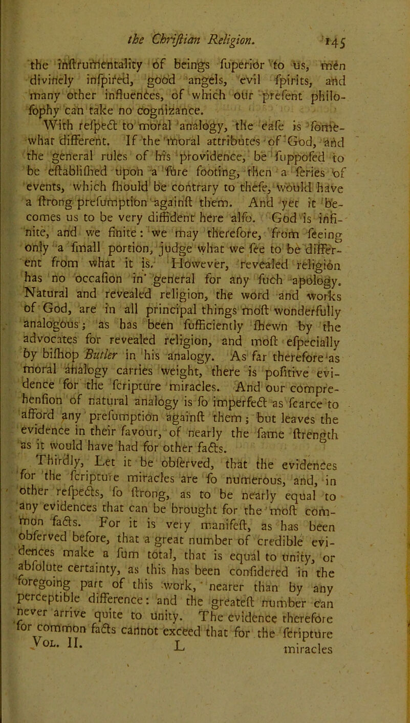the inftrurrientality of beings fuperidr vto us, men divinely infpifed, good angels, evil fpirits, arid many other influences, of which otir prefent philo- fophy can take no cognizance. With refpeCt to moral analogy, the cafe is fome- whar different. If the'moral attributes of‘God, and the general rules of his providence, be fuppofed to be eftablifhed upon a fbre footing, then a feries :of events, which fhould be contrary to thefe, would have a ftrong prefumption againft them. And yet it be- comes us to be very diffident here alfo. God is infi- nite, and we finite: we may therefore, from feeing only a fmall portion, judge what we fee to be differ- ent from what it is. However, revealed religion has no occafion in' general for any fuch apology. Natural and revealed religion, the word and works of God, are in all principal things mod wonderfully analogous i as has been fufficiemly ftiewn by the advocates for revealed religion, and moft efpecially by biffiop Butler in his analogy. As far therefore as moral ahalogy carries weight, there is pofitive evi- dence for the fcripture miracles. And our compre- henfion of natural analogy is fo imperfedl as fcarce to afford any prefumption againft them; but leaves the evidence in their favour, of nearly the fame ftrength as it would have had for other fadts. Thirdly, Let it be obferved, that the evidences for the fcripture miracles are fo numerous, and, in other refpedts, fo ftrong, as to be nearly equal to any evidences that can be brought for the moft com- mon facfts. For it is very manifeft, as has been obferved before, that a great number of credible evi- dences make a fum total, that is equal to unity, or abfolute certainty, as this has been confidered in the roregoing part of this work, * nearer than by any perceptible difference: and the greateft number can never arrive quite to unity. The evidence therefore lor common fads cannot exceed that for the fcripture -VoL- H- L miracles