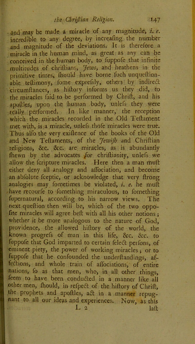 4iid may be made a miracle of any magnitude, i. e. incredible to any degree, by increafing the number and magnitude of the deviations. It is therefore a miracle in the human mind, as great as any can be conceived in the human body, to fuppofe that infinite multitudes of chriftians, Jews, and heathens in the primitive times, fhould have borne fuch unqueftion- able teftimony, fome exprefsly, others by indirect circumftances, as hiftory informs us they did, to the miracles faid to be performed by Chrift, and his applies, upon the human body, unlefs they were really performed. In like manner, the reception which the miracles recorded in the Old Teftament met with, is a miracle, unlefs thofe miracles were true. Thus alfo the very exiftence of the books of the Old and New Teftaments, of the JewiJh and Chriftian religions, &c. &c. are miracles, as is abundantly lhewn by the advocates /or chriftianity, unlefs we allow the fcripture miracles. Here then a man mult either deny all analogy and aflociation, and become an abfolute fceptic, or acknowledge that very ftrong analogies may fometimes be violated, i. e. he muft have r'ecourfe to fomething miraculous, to fomething fupernatural, according to his narrow views. The next queftion then will be, which of the two oppo- fite miracles will agree beft with all his other notions; whether it be more analogous to the nature of God, providence, the allowed hiftory of the world, the known progrefs of man in this life, &c. &c. to fuppofe that God imparted to certain feled perfons, of eminent piety, the power of working miracles ■, or to fuppofe that he confounded the underftandings, af- fections, and whole train of affociations, of entire nations, fo as that men, who, in all other things, feem to have been concluded in a manner like all other men, ftiould, in refpeCt of the hiftory of Chrift, the prophets and apoftles, a£t in a manner repug- nant to all our ideas and experiences. Now, as this L 2 laft