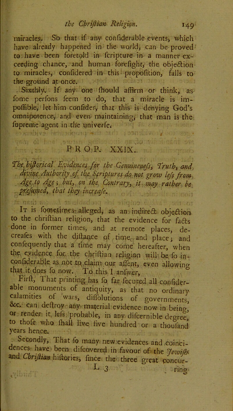 miracles. So that if any confiderable events, which have already happened in the world, can be proved to have been foretold in fcripture in a manner ex- ceeding chance, and human forefight, the objection to miracles, confidered in this proportion, falls to the grotind at once. Sixthly. If any one fhould affirm or think, as fome perfons feem to do, that a miracle is im- poffible, Jet him confider,- that this is denying God’s omnipotence, and even maintaining* that man is the fupreme agent in the univerfe. PROP. XXIX.' The, hifiorical Evidences for the Genuinenefs, Truth, and divine Authority, of the Scriptures do not grow lefs from Age. to Age; hut,, on the Contrary, it 'may rather be pr.efumed, that they increafe. • . i J V\ ‘: A .* : * ' f f. ] t f It is fome.timesT alleged, as an indirect objection to the chriftian religion, that the evidence for fatts done in former times, and at remote places, de- creafes with the diftaoce of time and places and confequently that a time may come hereafter, when the evidence for. the chriftian religion will be fo -in- con ftder able as not to claim our aftent, even allowing that it does 1 o now. To this 1 anfwer, Firft, That printing has fo far fecured all confider- able monuments of antiquity, as that no ordinary calamities of wars, diflolutions of governments, &c. can deftroy any material evidence now in beintr or render it Ids, probable, in any difcernible degree to thofe who ffiall live five hundred or a thouland years hence. Secondly, That fo many new evidences and coinci- jC^S7 hnVS been /lifcovered in favour of the Jewiffo and Chrijiian hiftories, fince the- three great ponc-ur- 3 ring